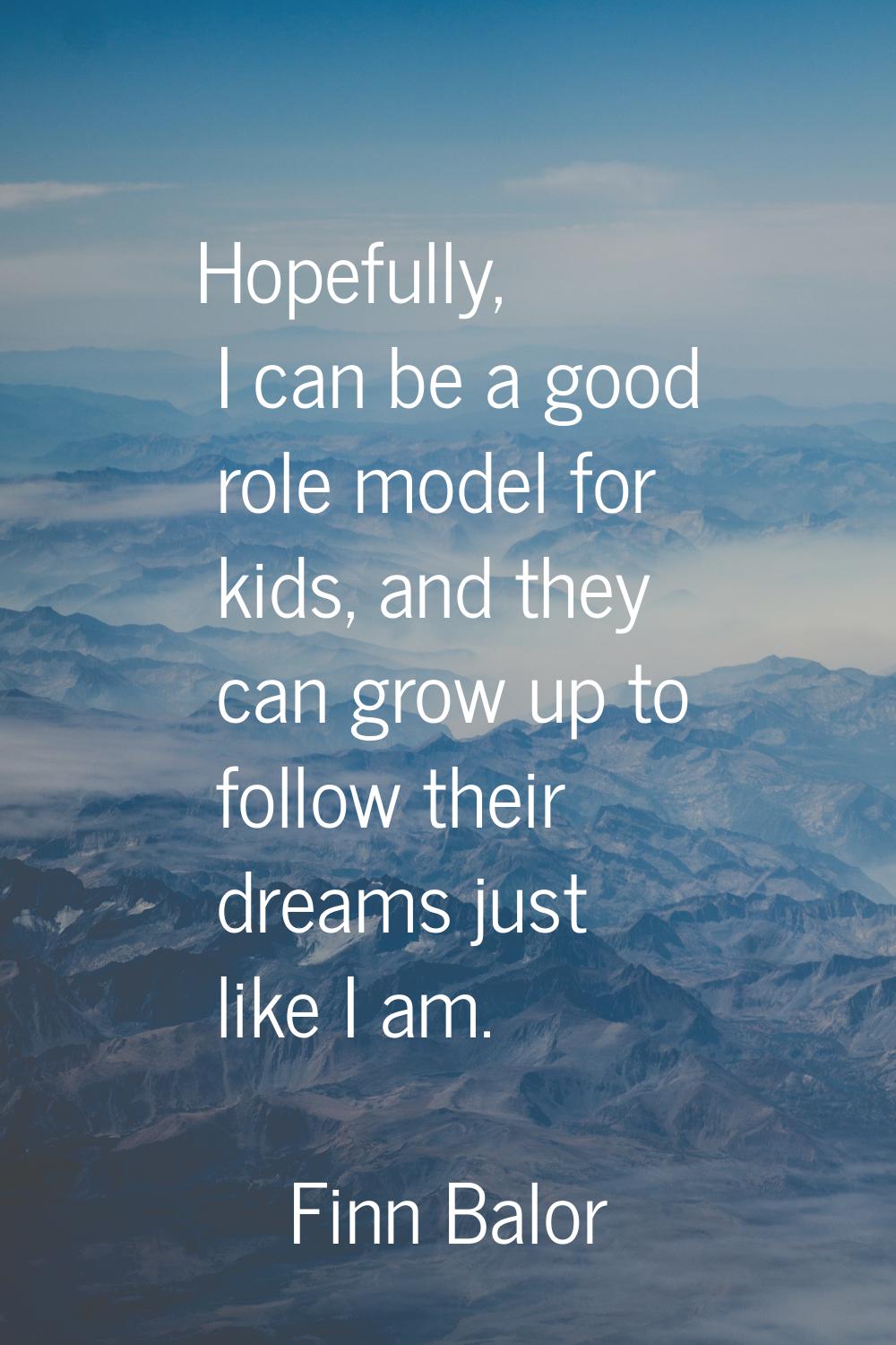 Hopefully, I can be a good role model for kids, and they can grow up to follow their dreams just li