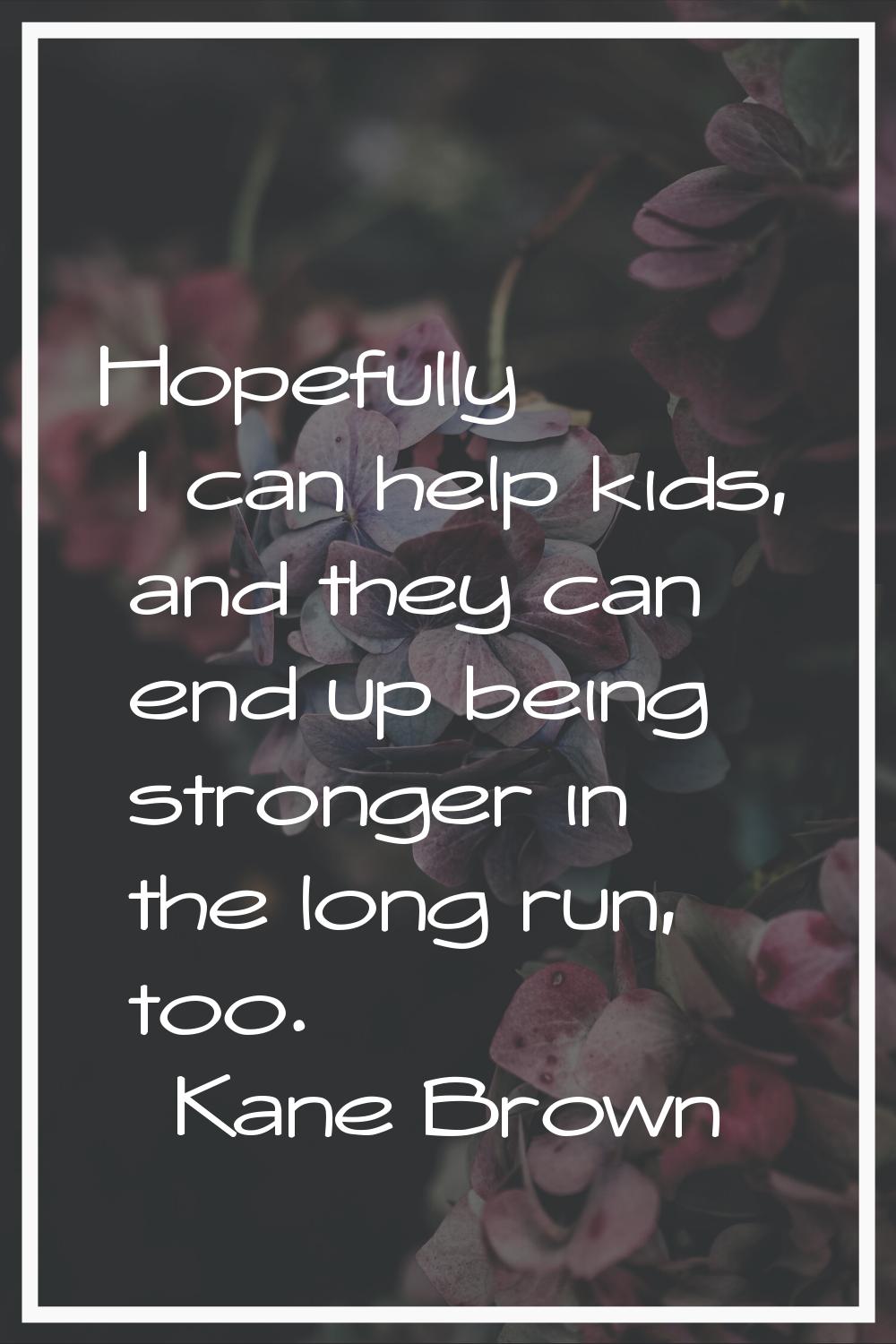 Hopefully I can help kids, and they can end up being stronger in the long run, too.