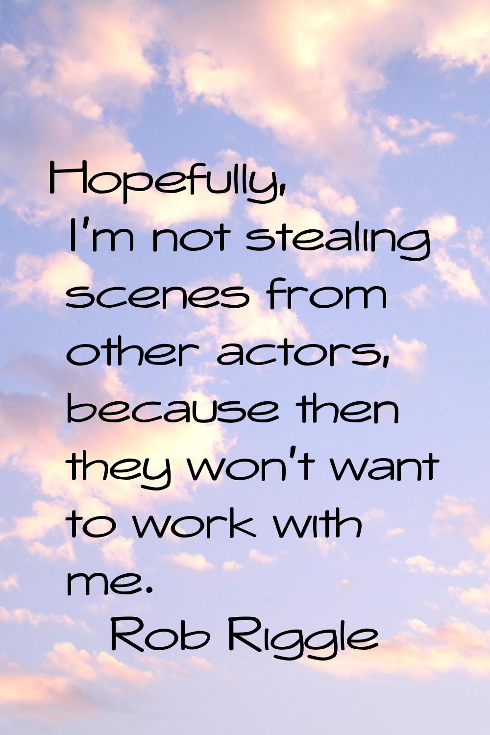 Hopefully, I'm not stealing scenes from other actors, because then they won't want to work with me.
