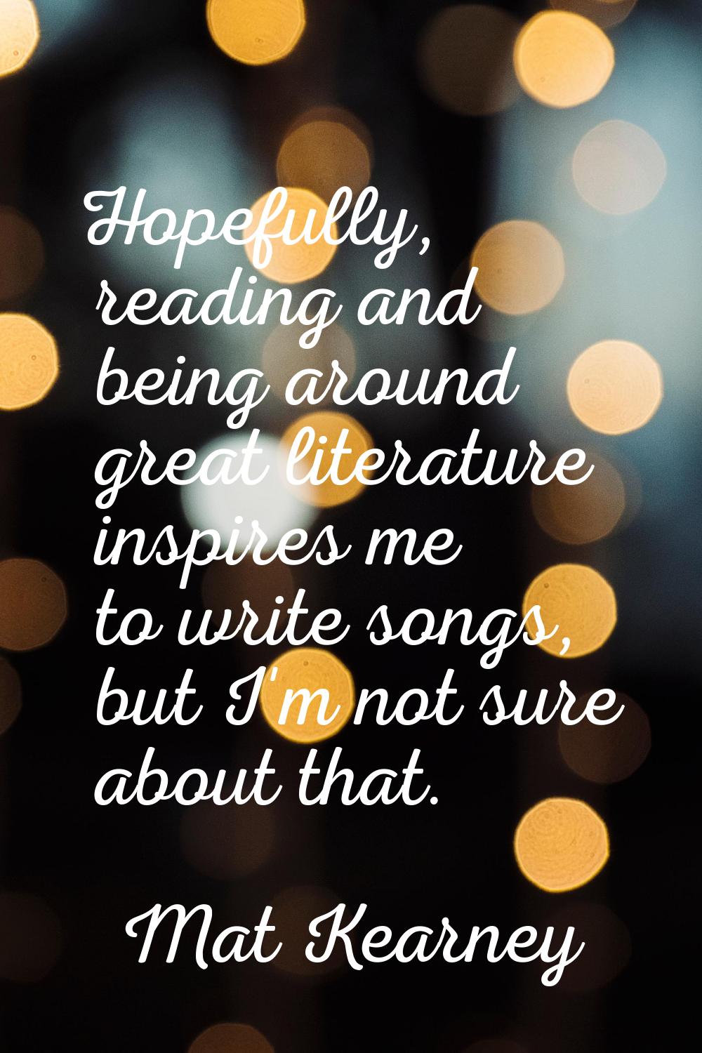 Hopefully, reading and being around great literature inspires me to write songs, but I'm not sure a