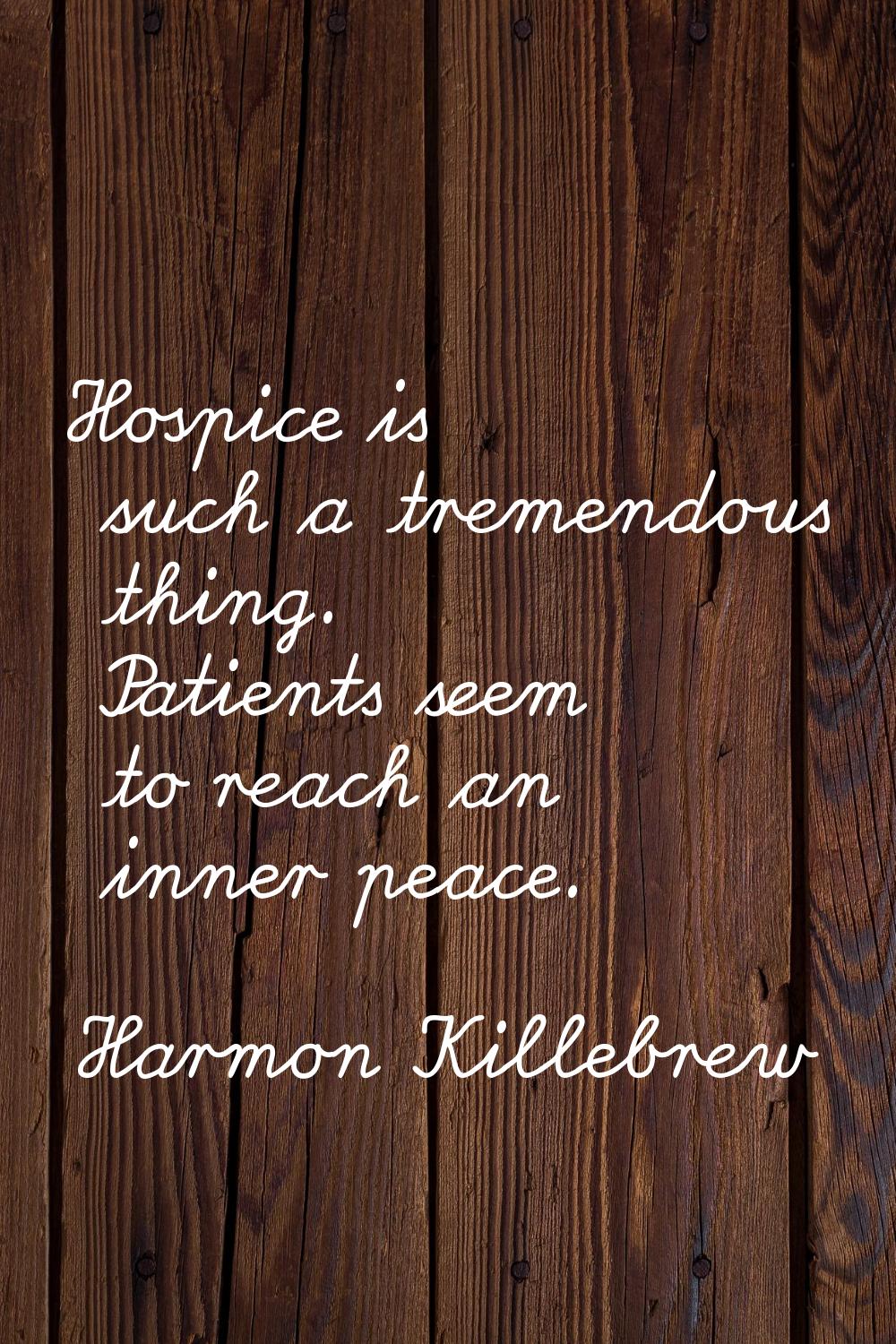 Hospice is such a tremendous thing. Patients seem to reach an inner peace.