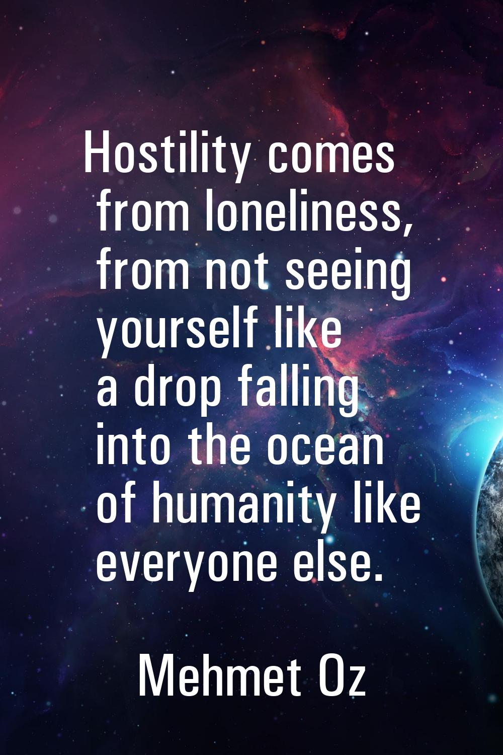 Hostility comes from loneliness, from not seeing yourself like a drop falling into the ocean of hum