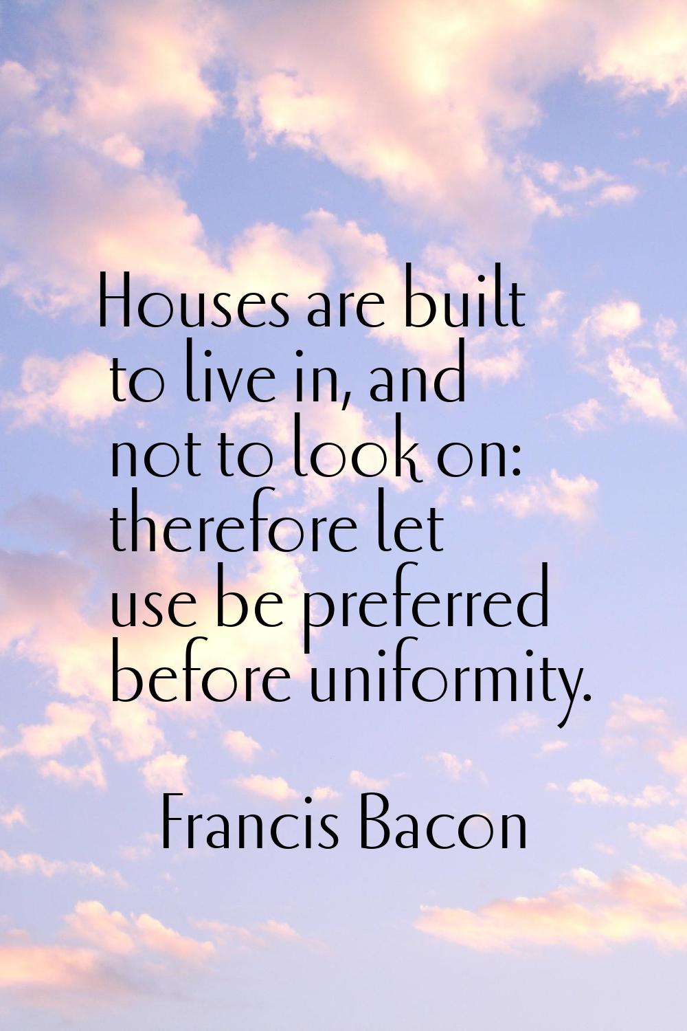 Houses are built to live in, and not to look on: therefore let use be preferred before uniformity.