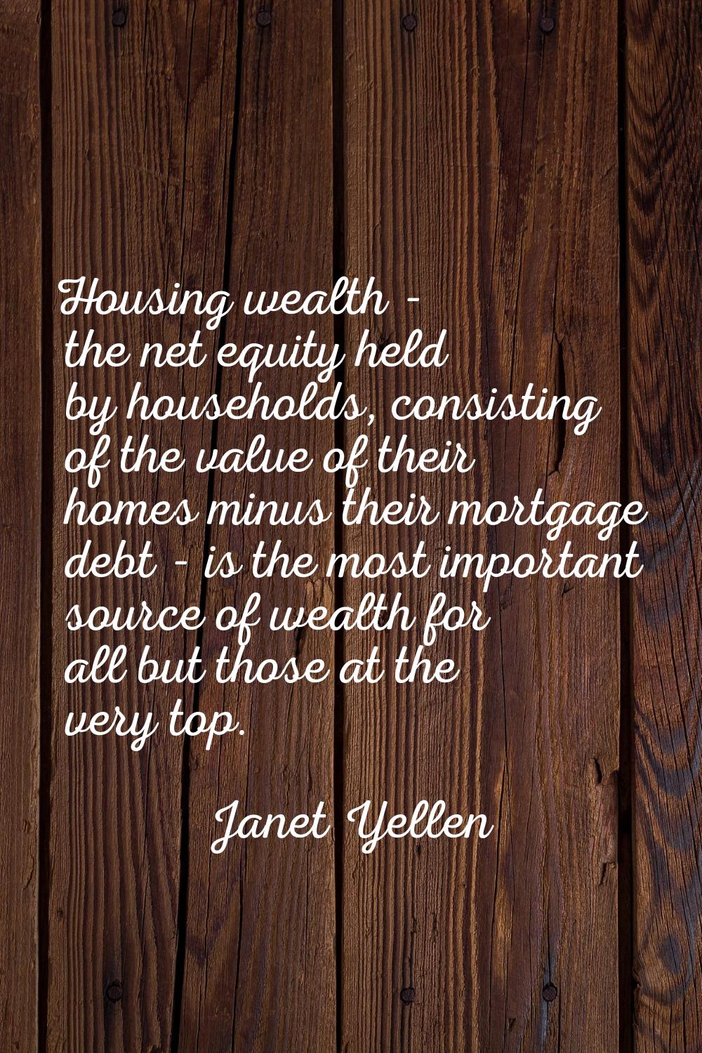 Housing wealth - the net equity held by households, consisting of the value of their homes minus th