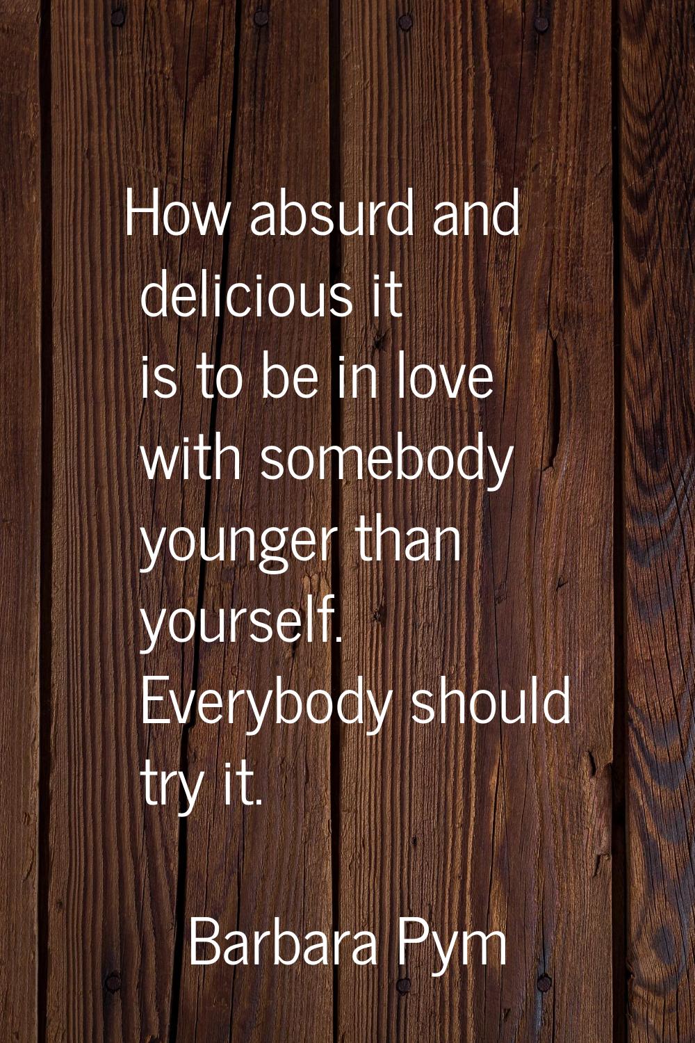 How absurd and delicious it is to be in love with somebody younger than yourself. Everybody should 