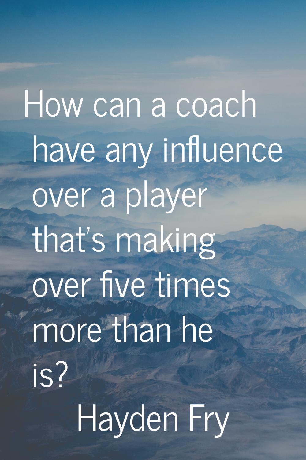 How can a coach have any influence over a player that's making over five times more than he is?