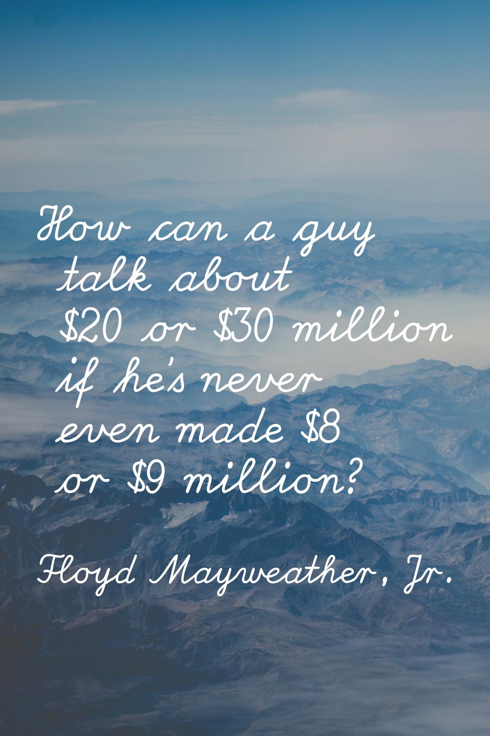 How can a guy talk about $20 or $30 million if he's never even made $8 or $9 million?