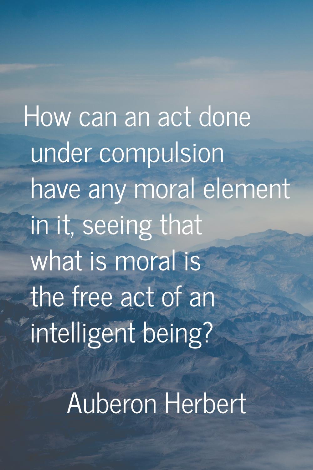How can an act done under compulsion have any moral element in it, seeing that what is moral is the