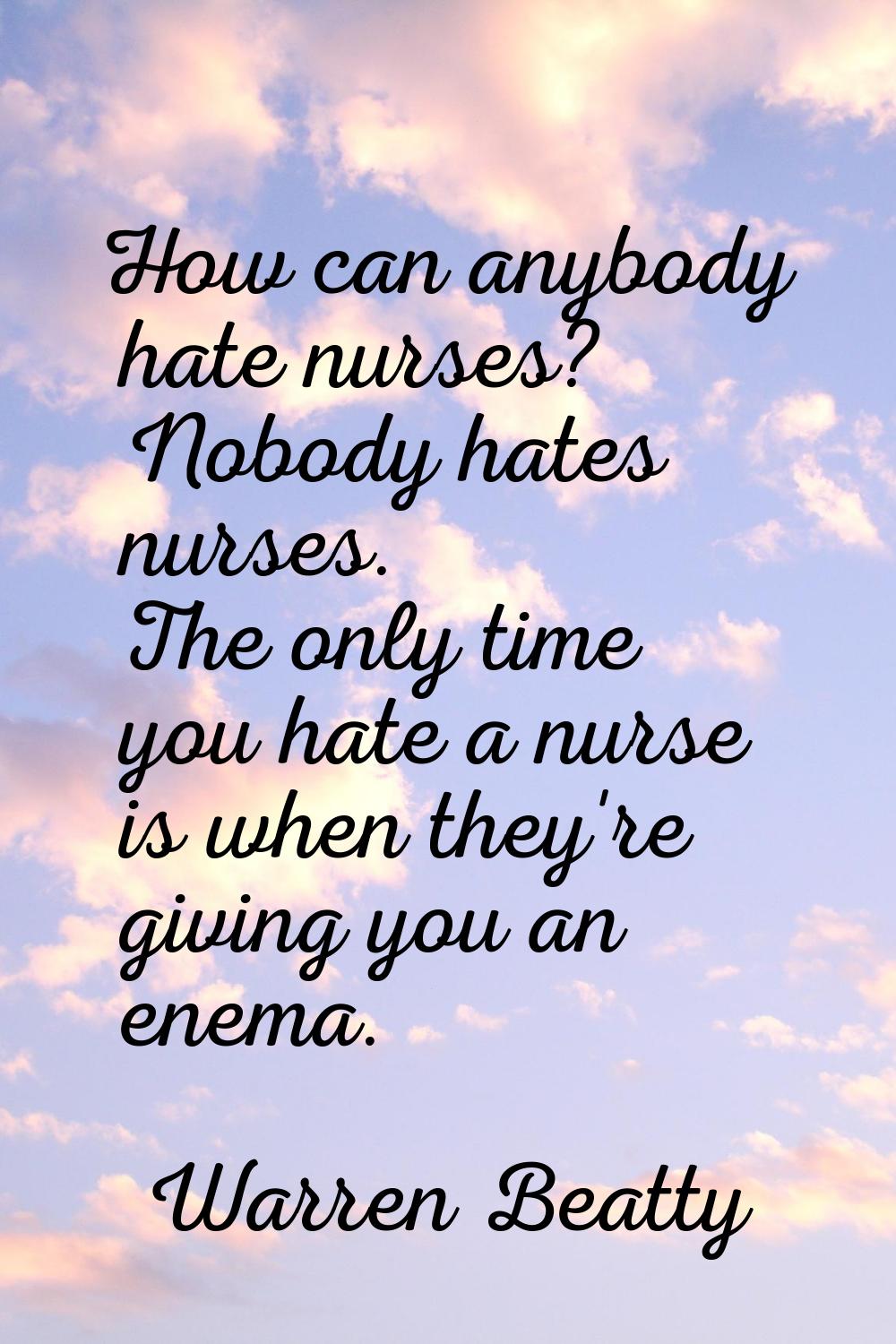 How can anybody hate nurses? Nobody hates nurses. The only time you hate a nurse is when they're gi