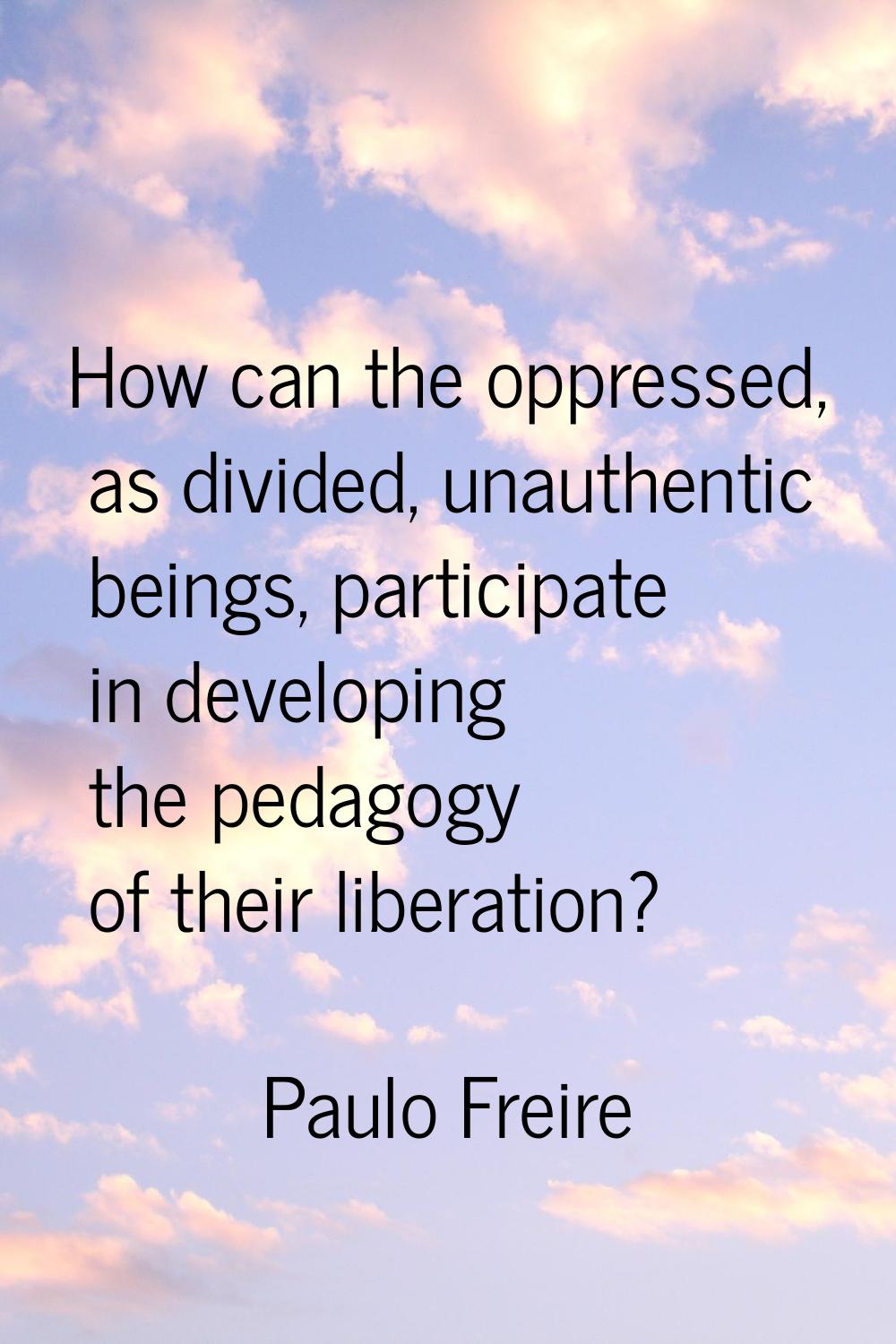 How can the oppressed, as divided, unauthentic beings, participate in developing the pedagogy of th
