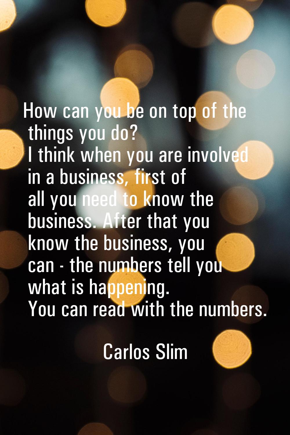 How can you be on top of the things you do? I think when you are involved in a business, first of a