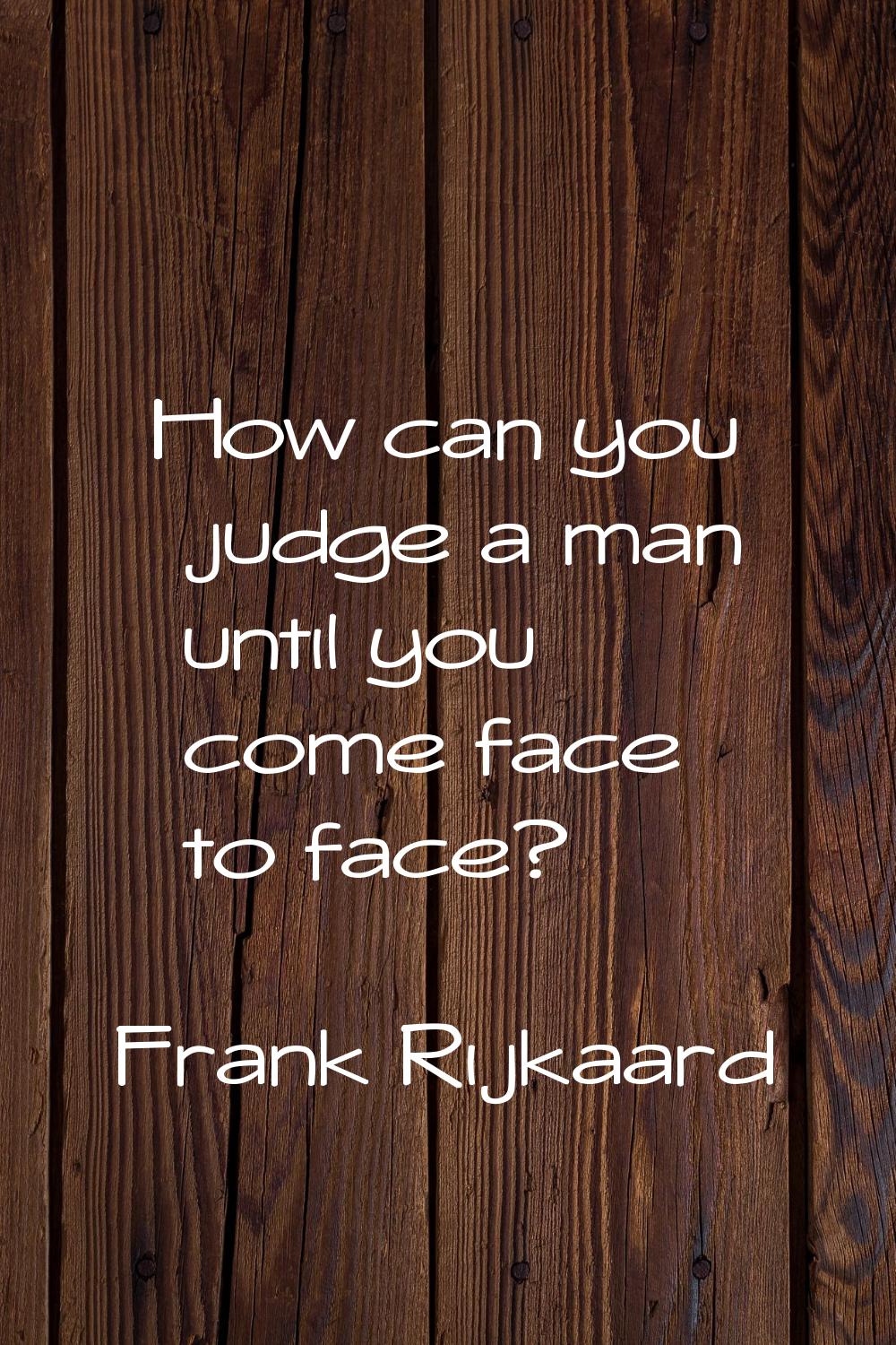 How can you judge a man until you come face to face?