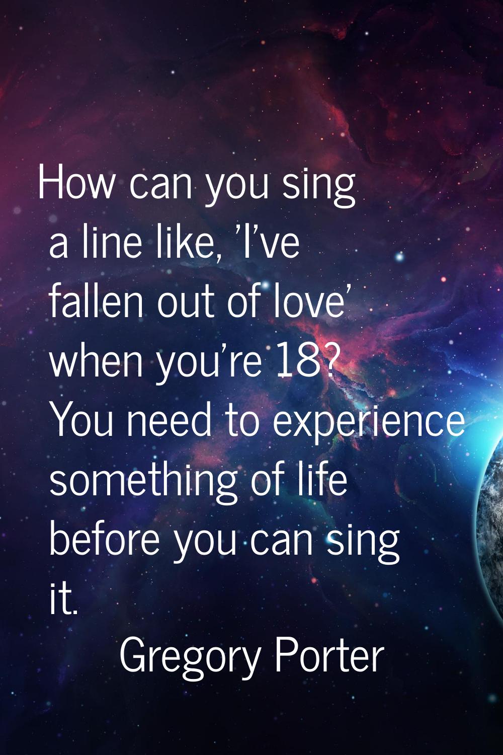 How can you sing a line like, 'I've fallen out of love' when you're 18? You need to experience some