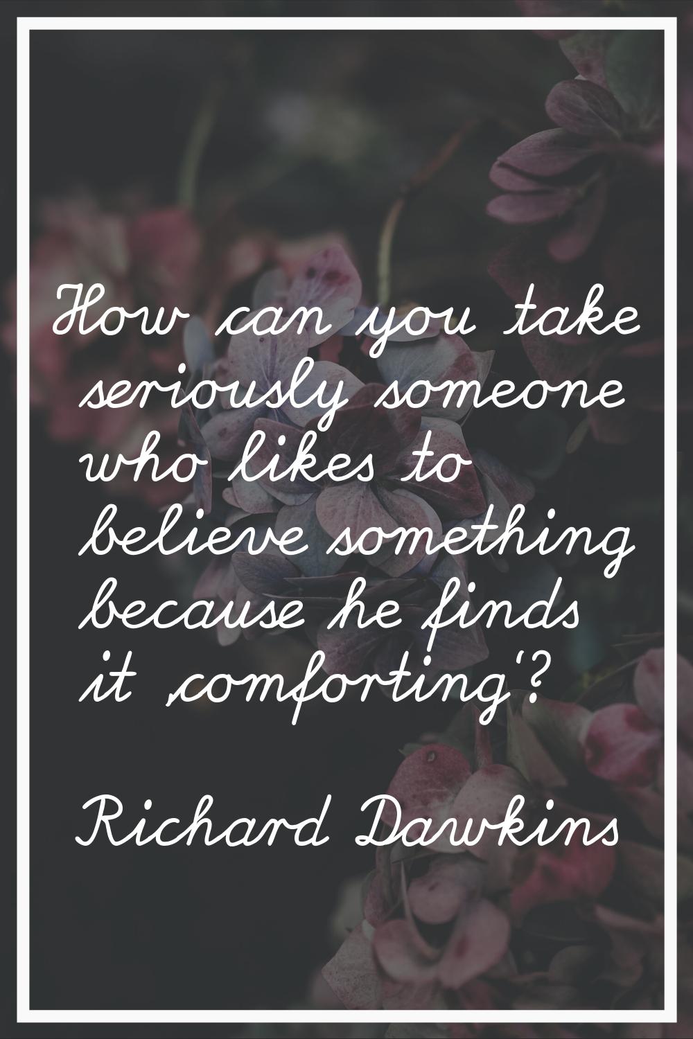 How can you take seriously someone who likes to believe something because he finds it 'comforting'?