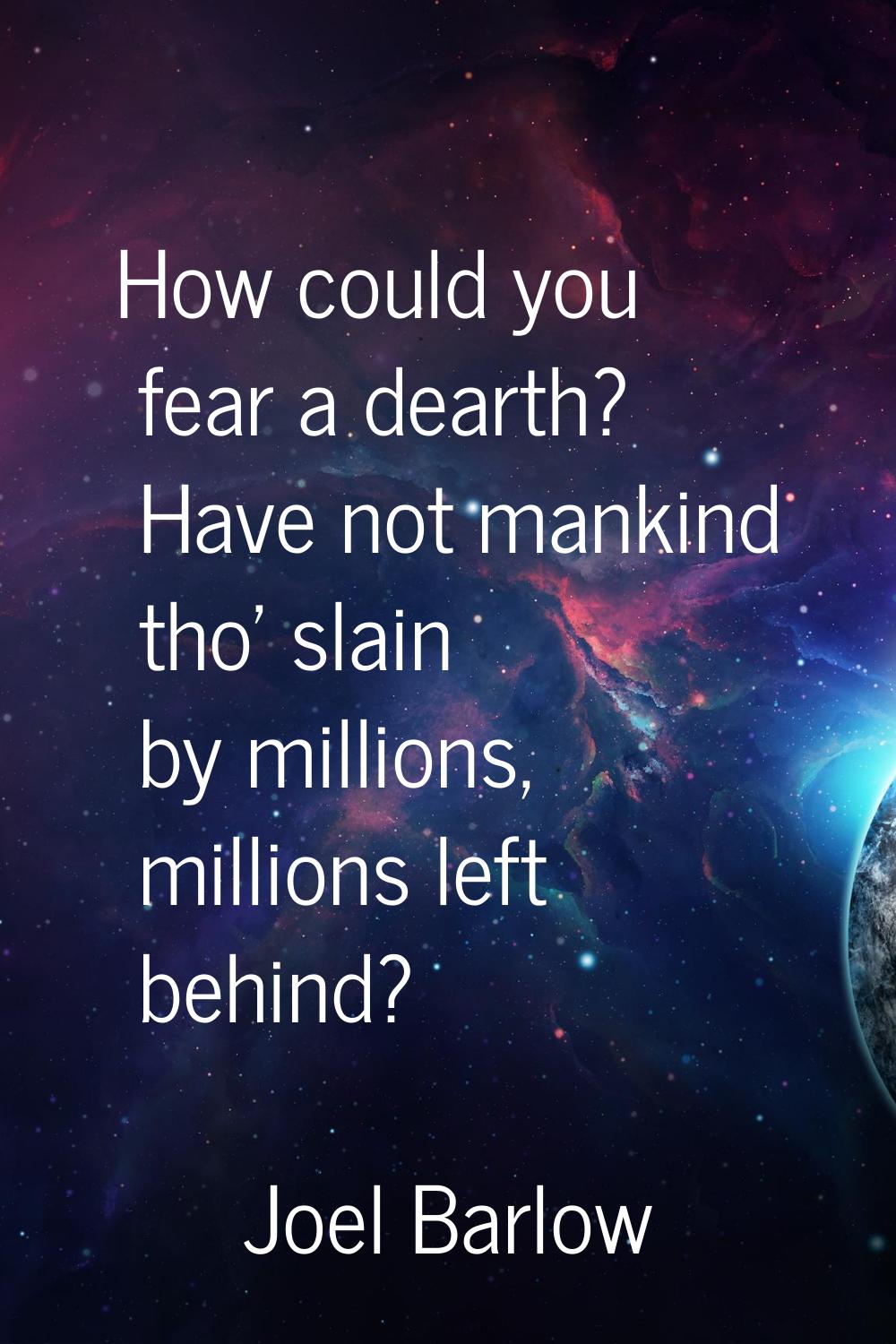 How could you fear a dearth? Have not mankind tho' slain by millions, millions left behind?