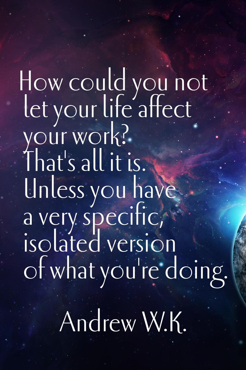 How could you not let your life affect your work? That's all it is. Unless you have a very specific