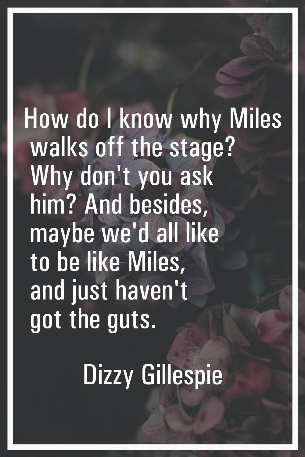 How do I know why Miles walks off the stage? Why don't you ask him? And besides, maybe we'd all lik