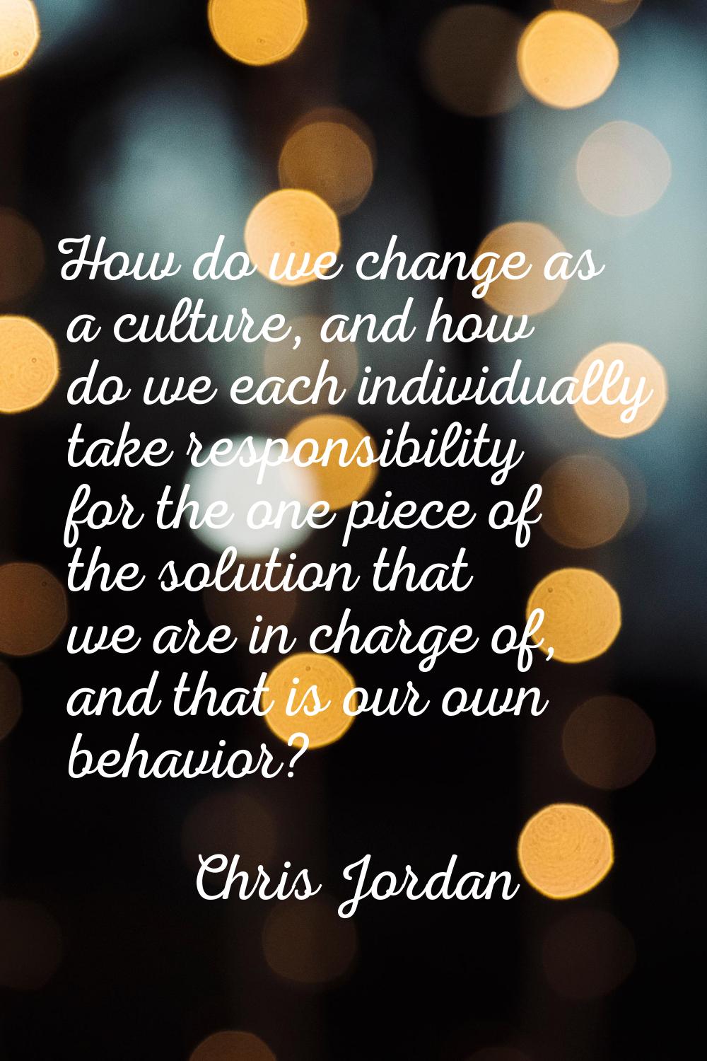 How do we change as a culture, and how do we each individually take responsibility for the one piec