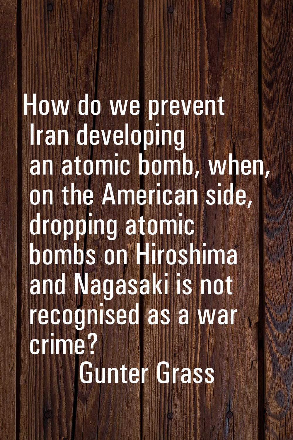 How do we prevent Iran developing an atomic bomb, when, on the American side, dropping atomic bombs