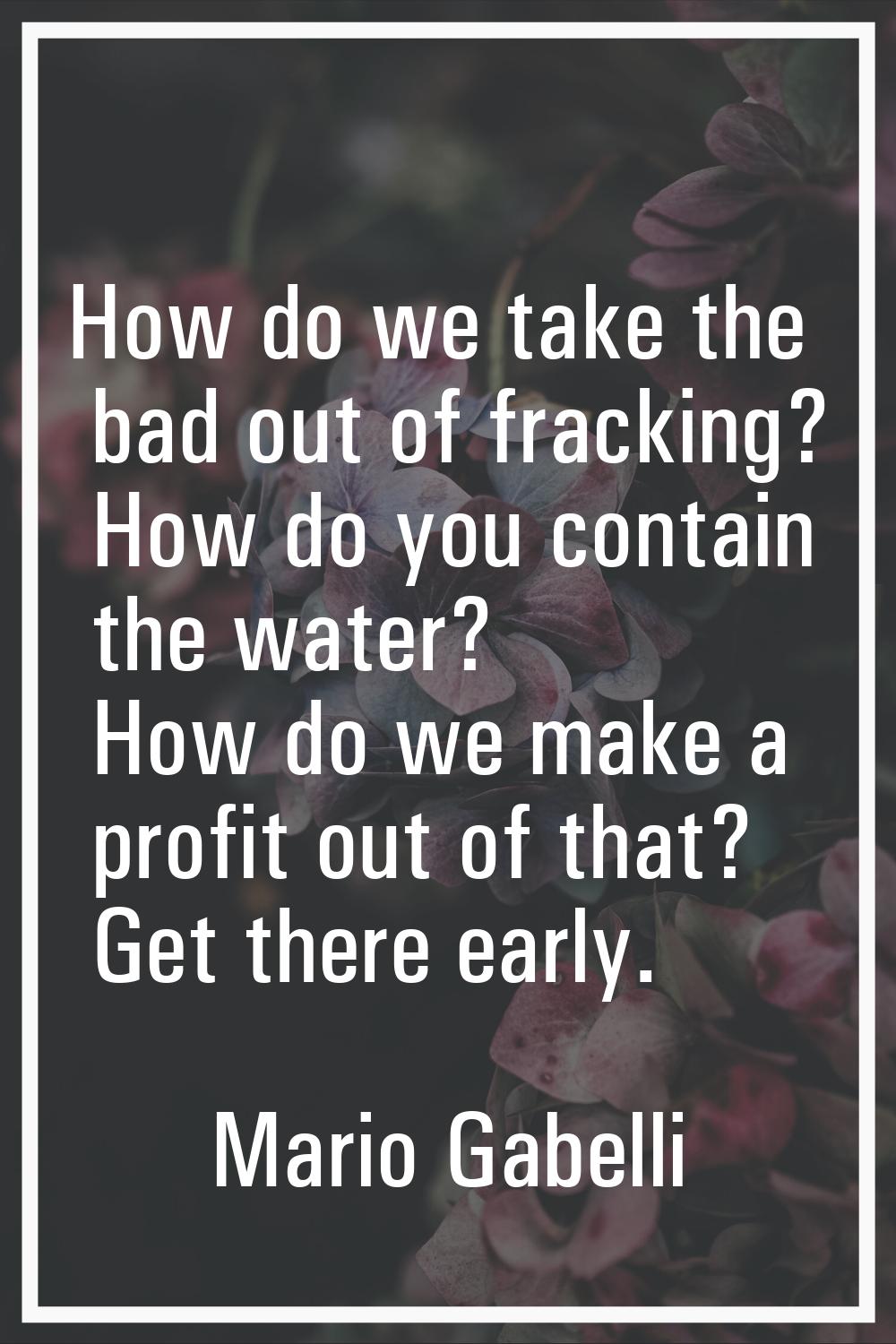 How do we take the bad out of fracking? How do you contain the water? How do we make a profit out o