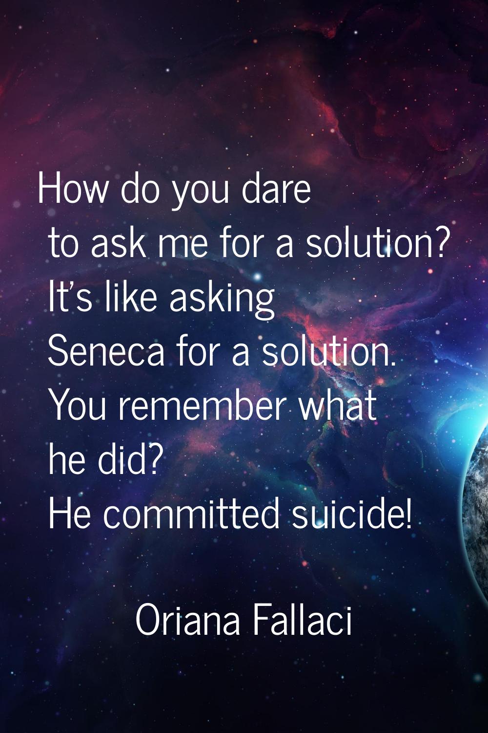 How do you dare to ask me for a solution? It's like asking Seneca for a solution. You remember what