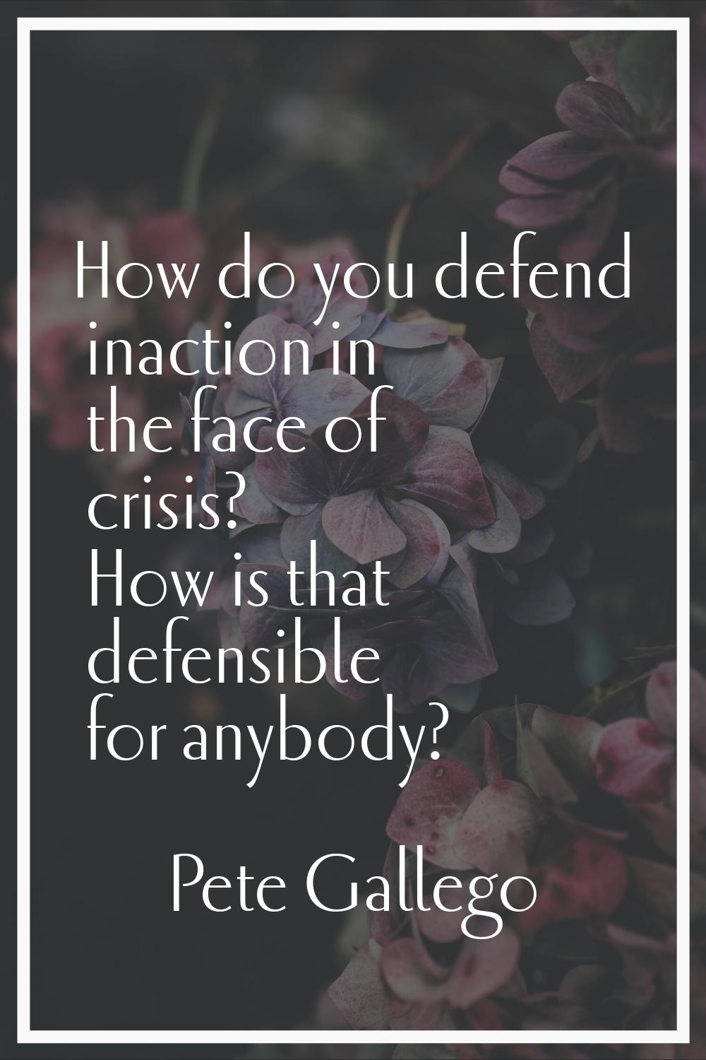 How do you defend inaction in the face of crisis? How is that defensible for anybody?
