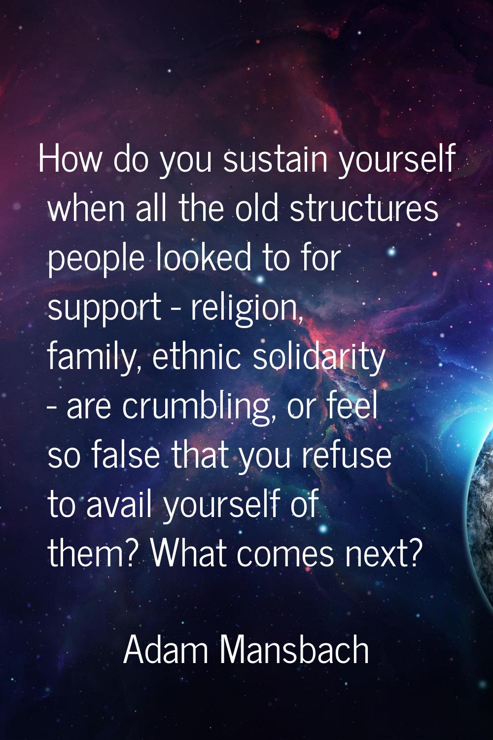 How do you sustain yourself when all the old structures people looked to for support - religion, fa