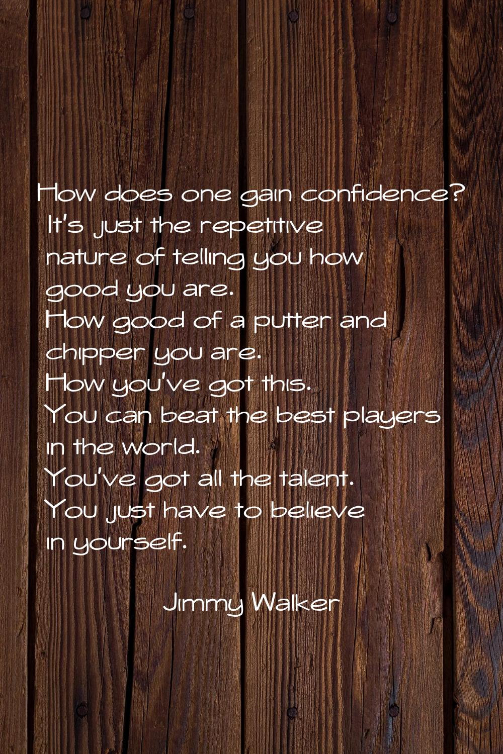 How does one gain confidence? It's just the repetitive nature of telling you how good you are. How 