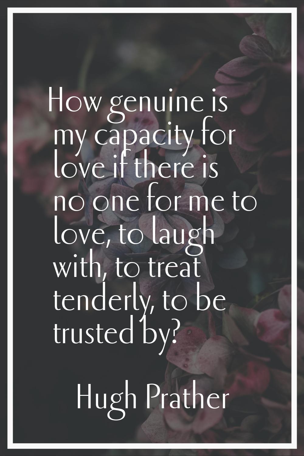 How genuine is my capacity for love if there is no one for me to love, to laugh with, to treat tend