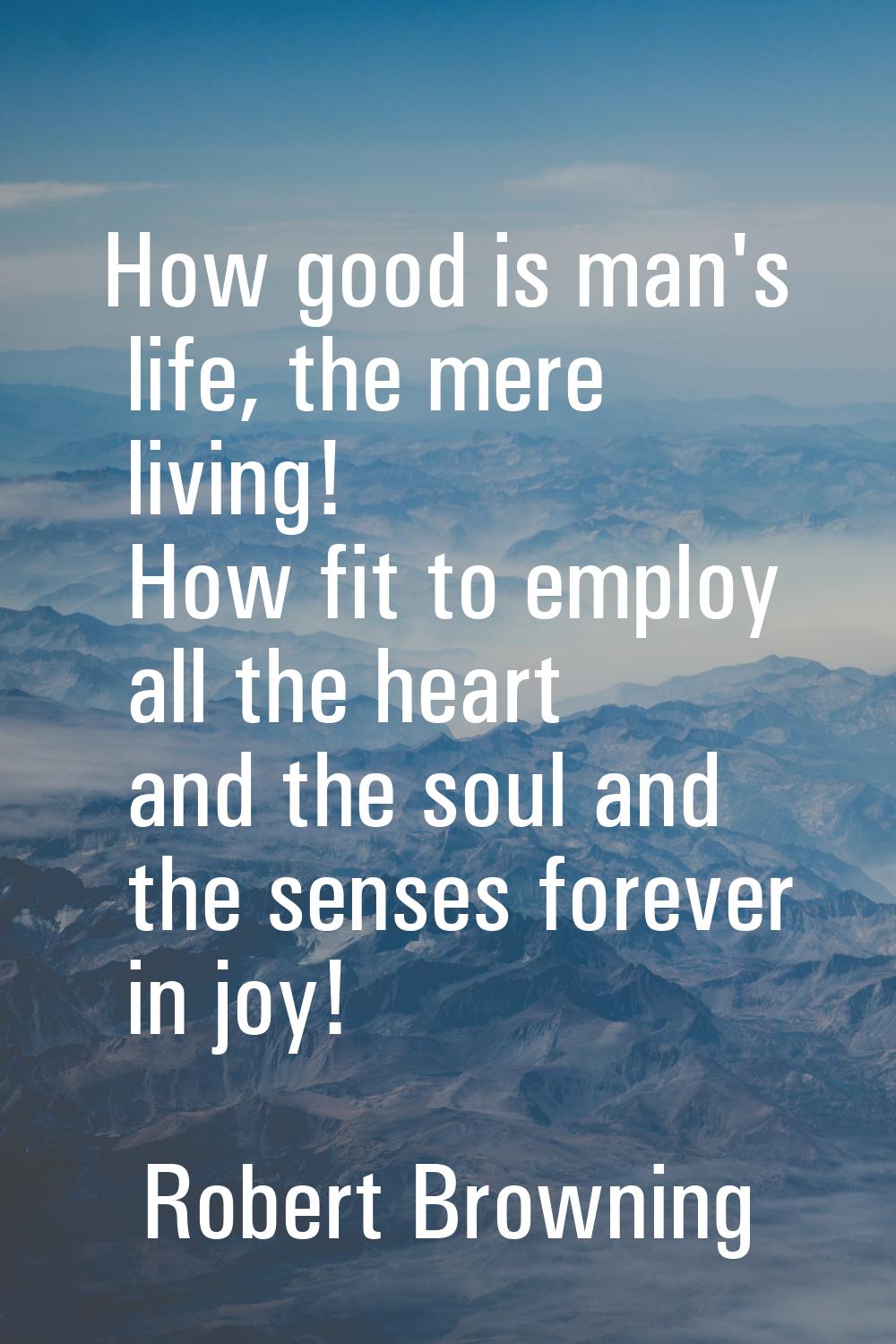 How good is man's life, the mere living! How fit to employ all the heart and the soul and the sense