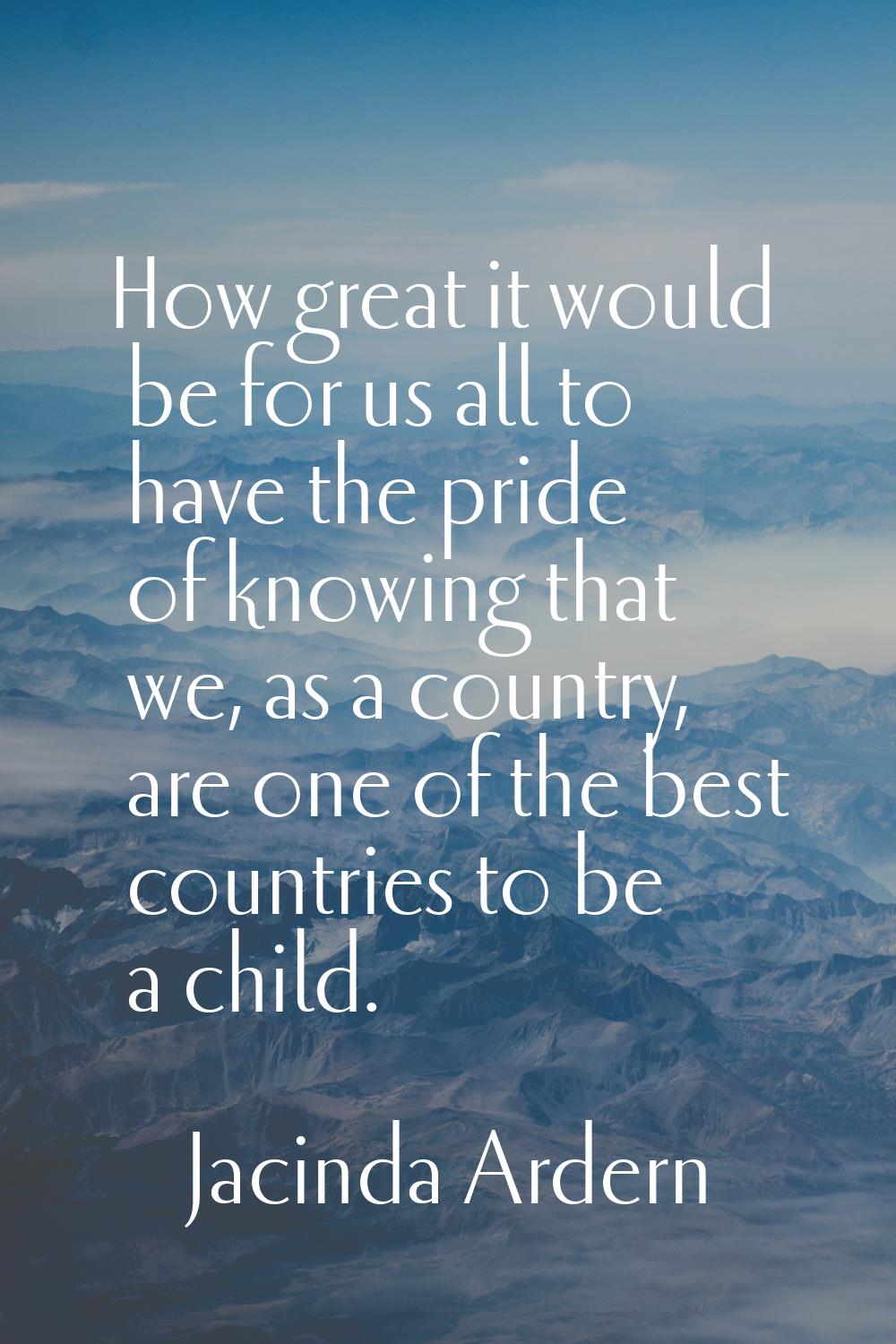How great it would be for us all to have the pride of knowing that we, as a country, are one of the