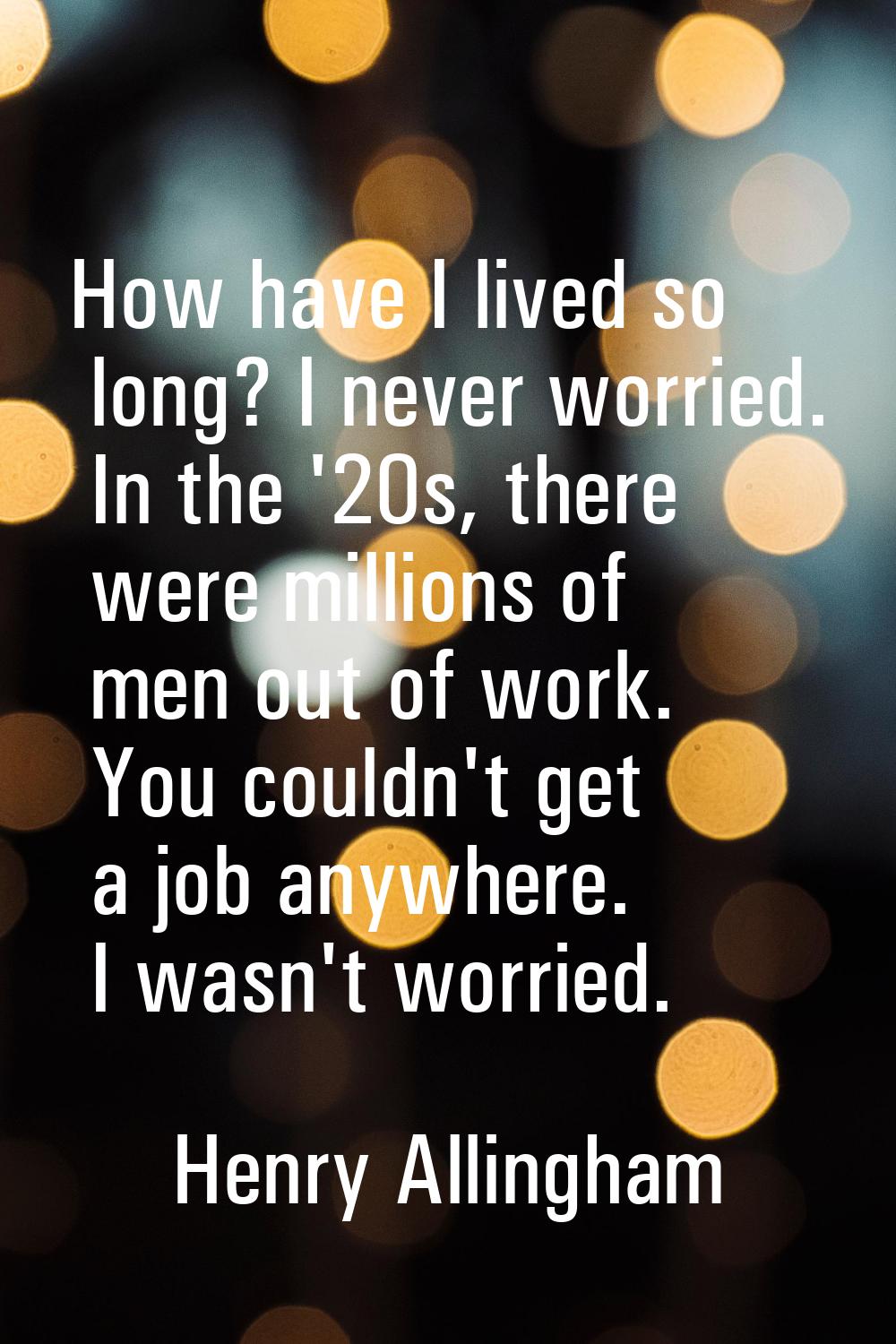 How have I lived so long? I never worried. In the '20s, there were millions of men out of work. You