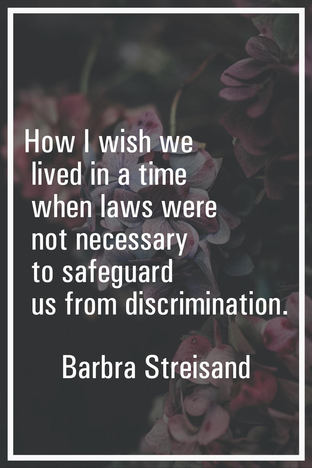 How I wish we lived in a time when laws were not necessary to safeguard us from discrimination.