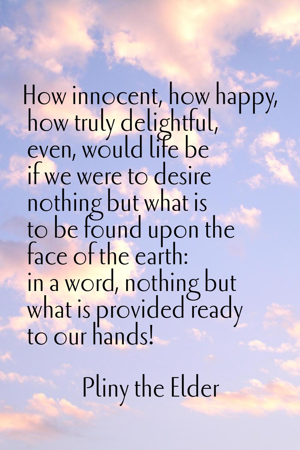 How innocent, how happy, how truly delightful, even, would life be if we were to desire nothing but