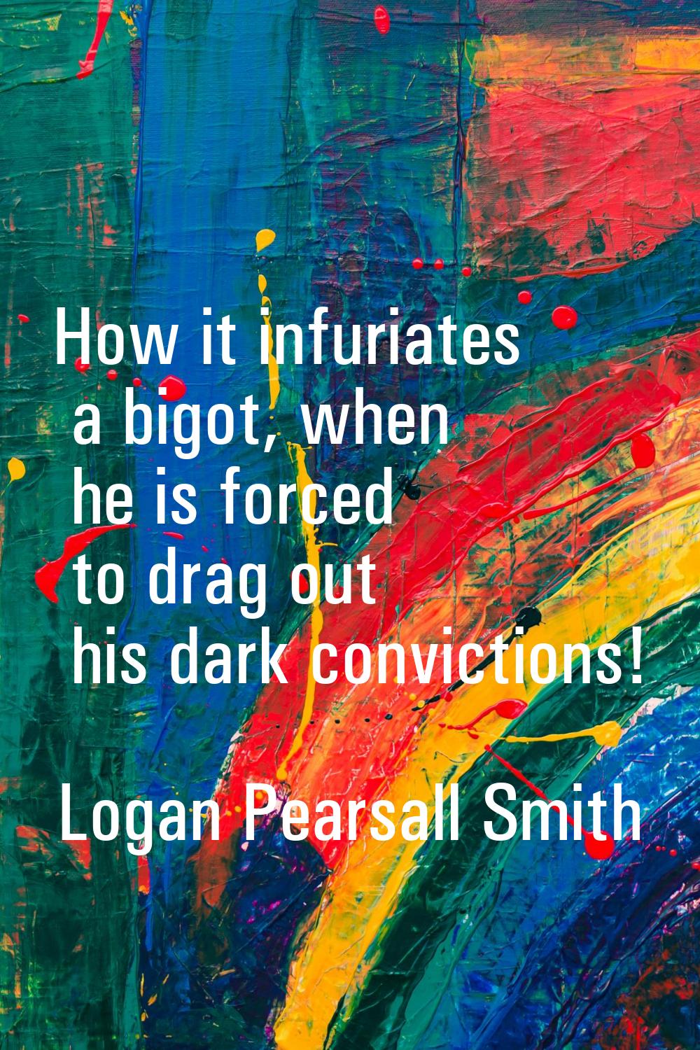 How it infuriates a bigot, when he is forced to drag out his dark convictions!