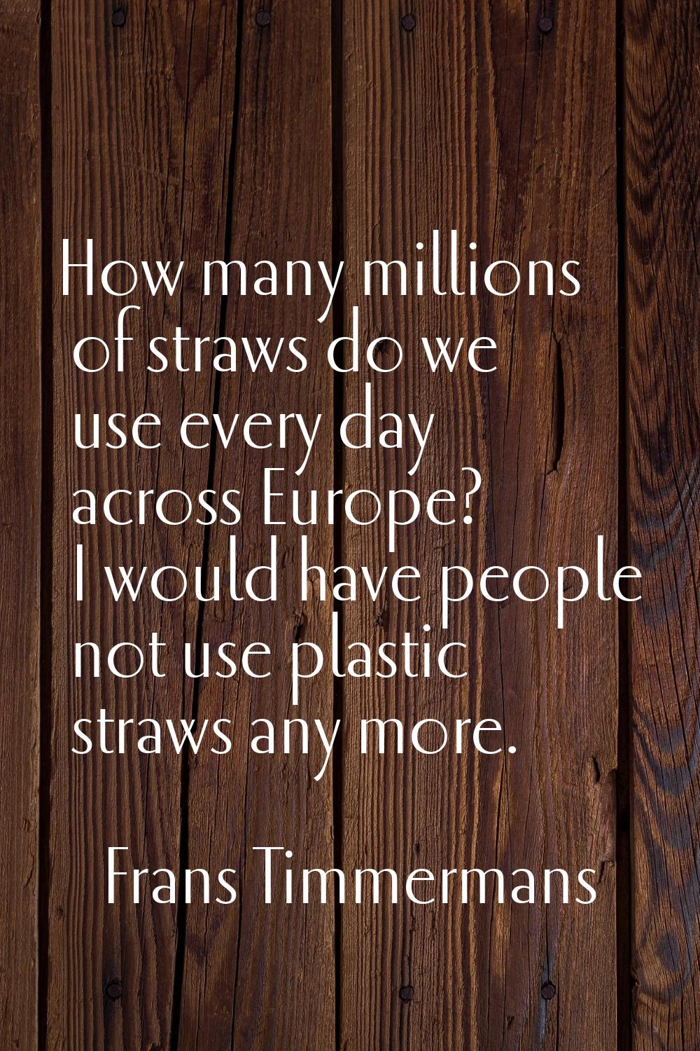 How many millions of straws do we use every day across Europe? I would have people not use plastic 