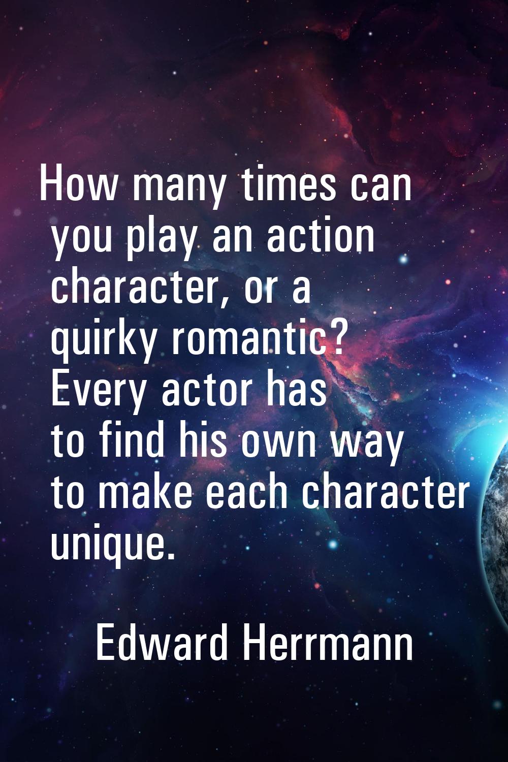 How many times can you play an action character, or a quirky romantic? Every actor has to find his 