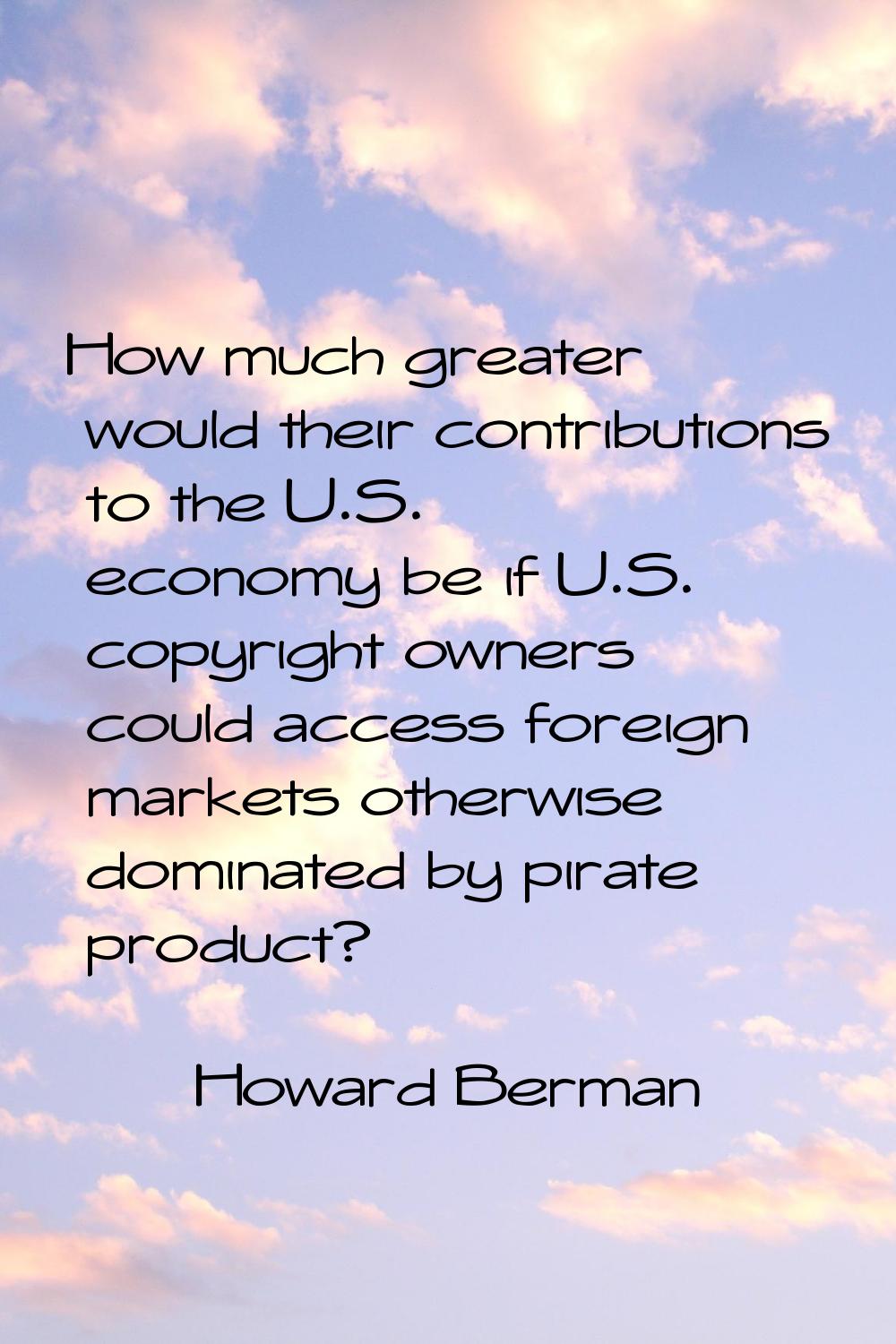 How much greater would their contributions to the U.S. economy be if U.S. copyright owners could ac