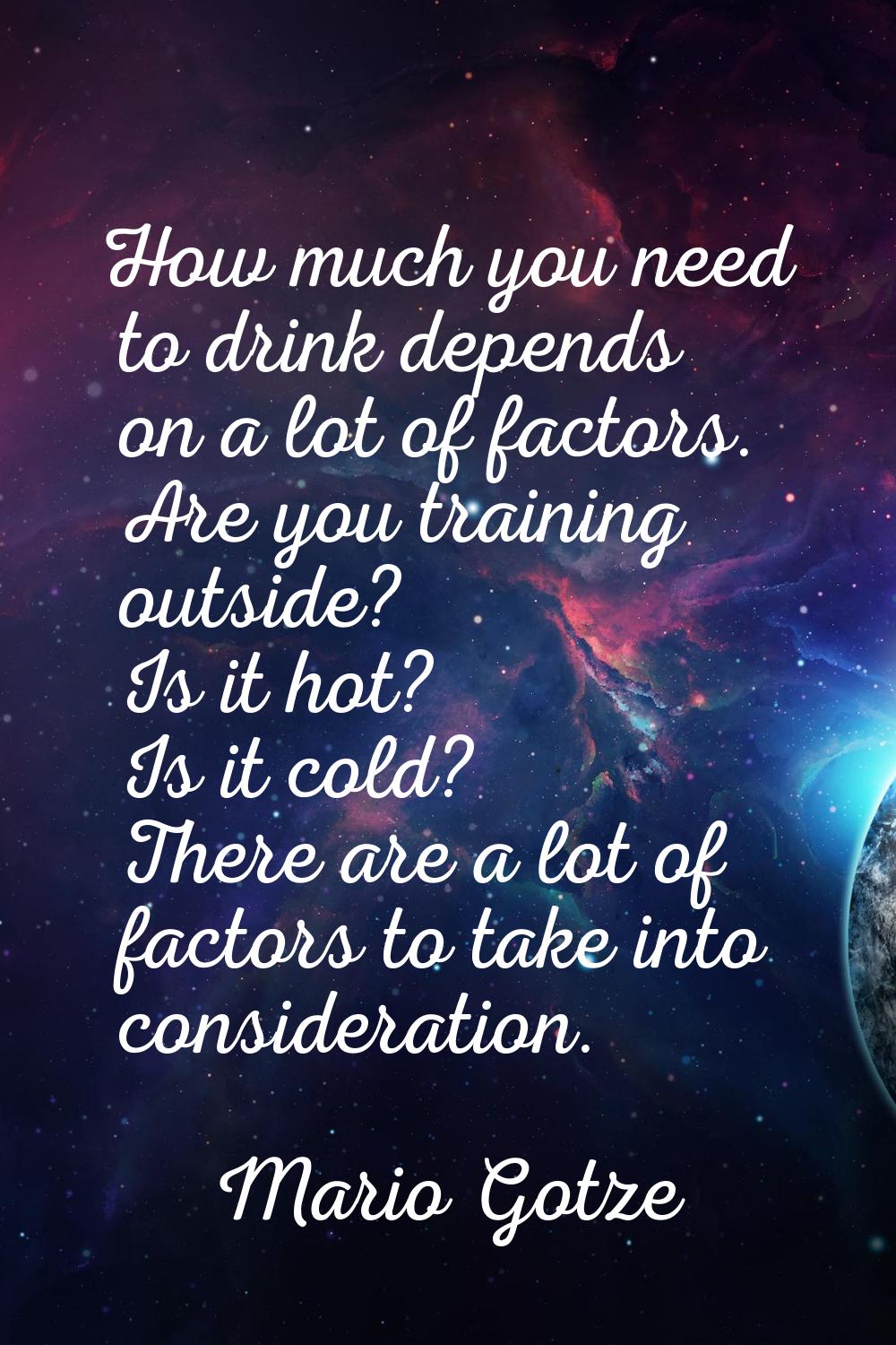 How much you need to drink depends on a lot of factors. Are you training outside? Is it hot? Is it 