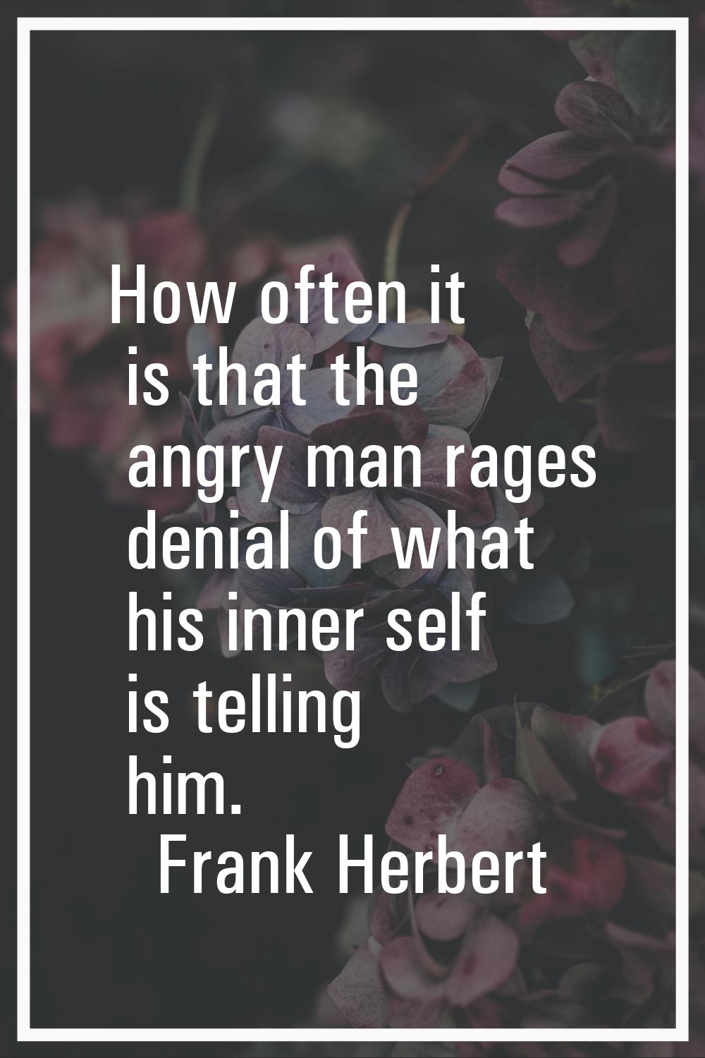 How often it is that the angry man rages denial of what his inner self is telling him.