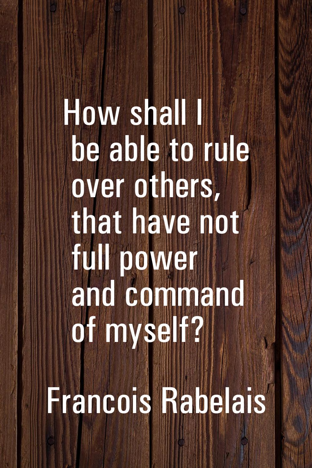 How shall I be able to rule over others, that have not full power and command of myself?