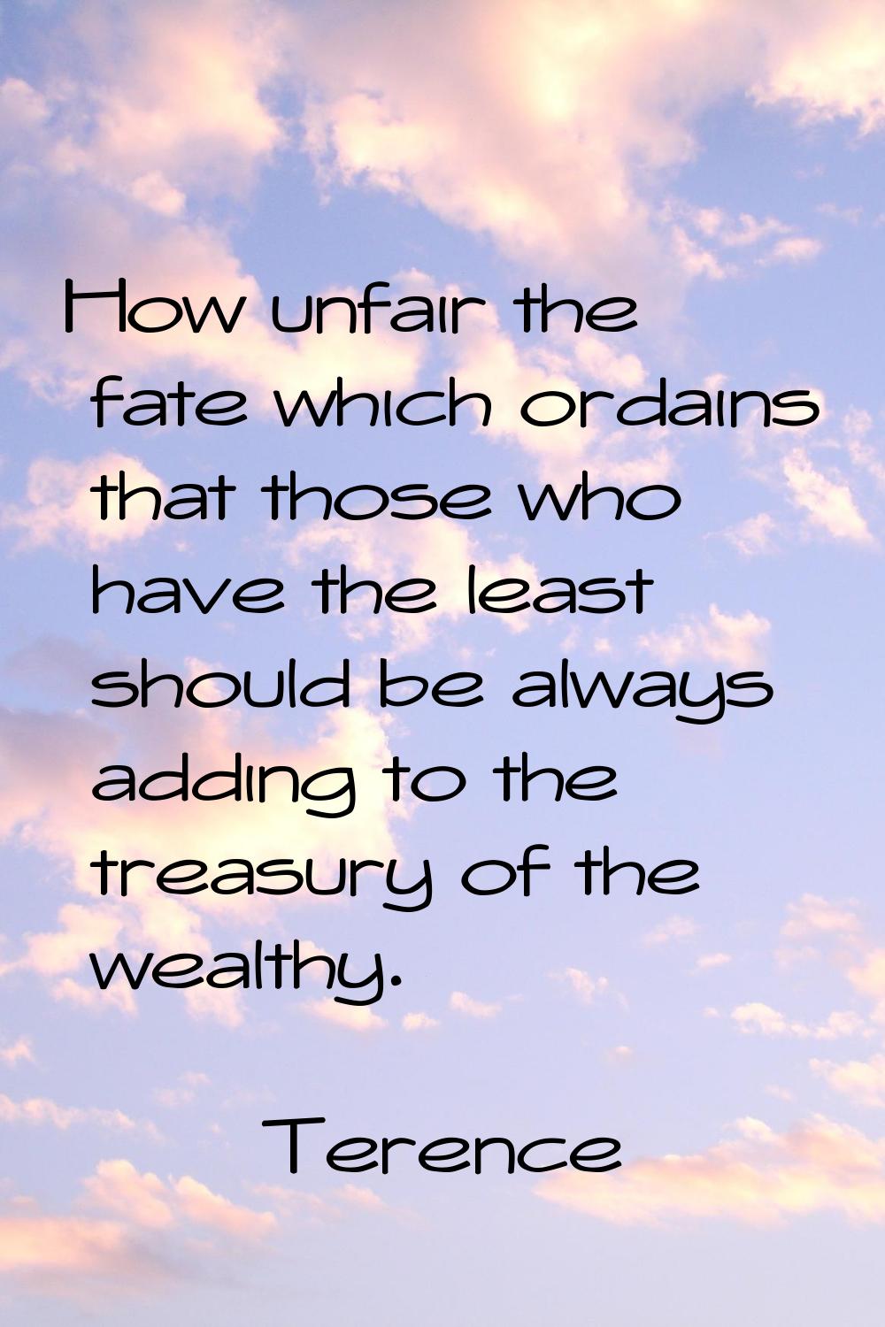 How unfair the fate which ordains that those who have the least should be always adding to the trea