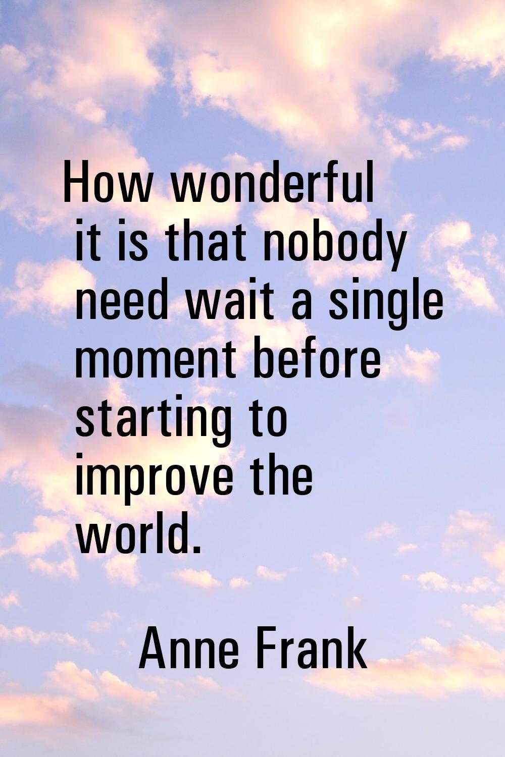 How wonderful it is that nobody need wait a single moment before starting to improve the world.