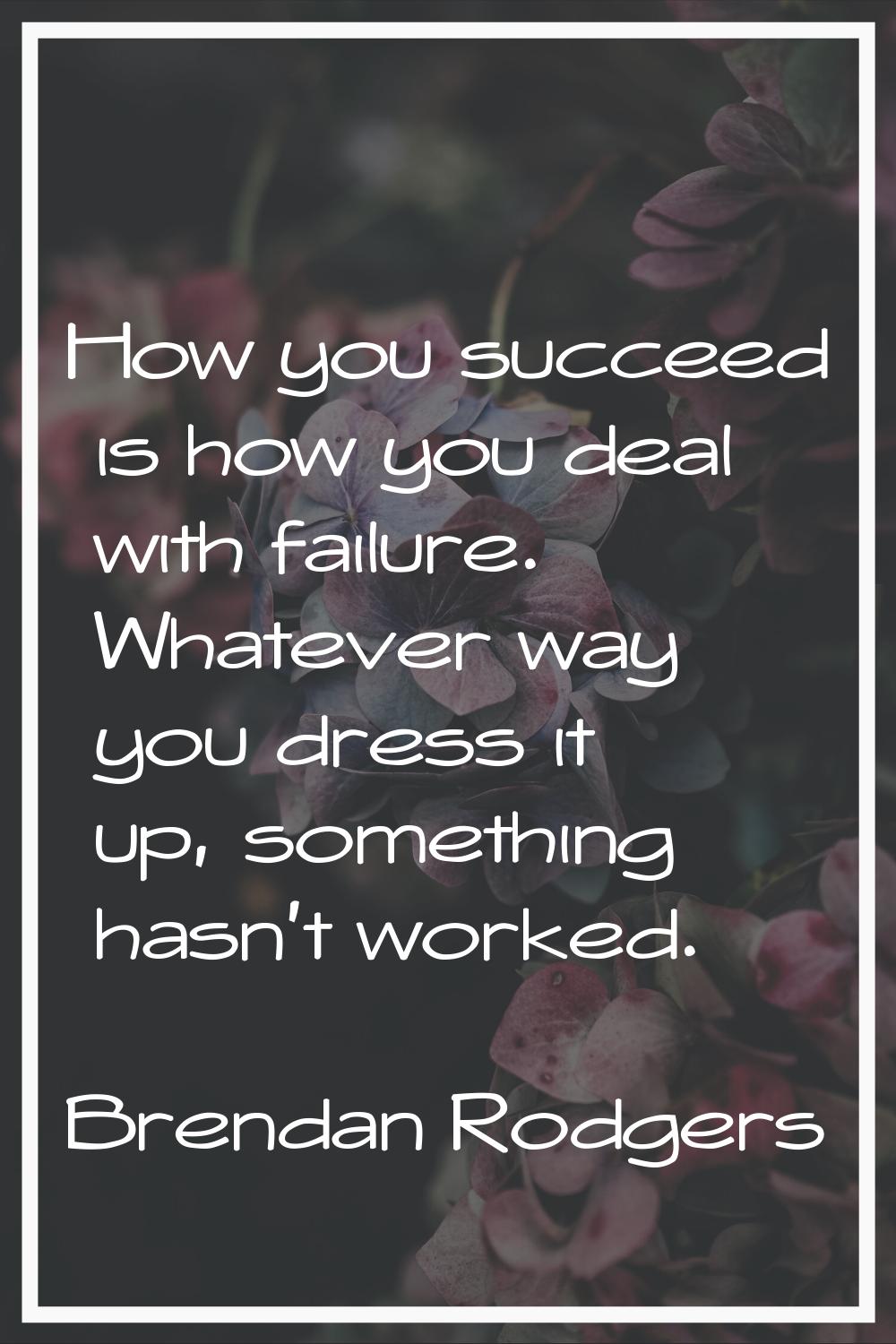 How you succeed is how you deal with failure. Whatever way you dress it up, something hasn't worked