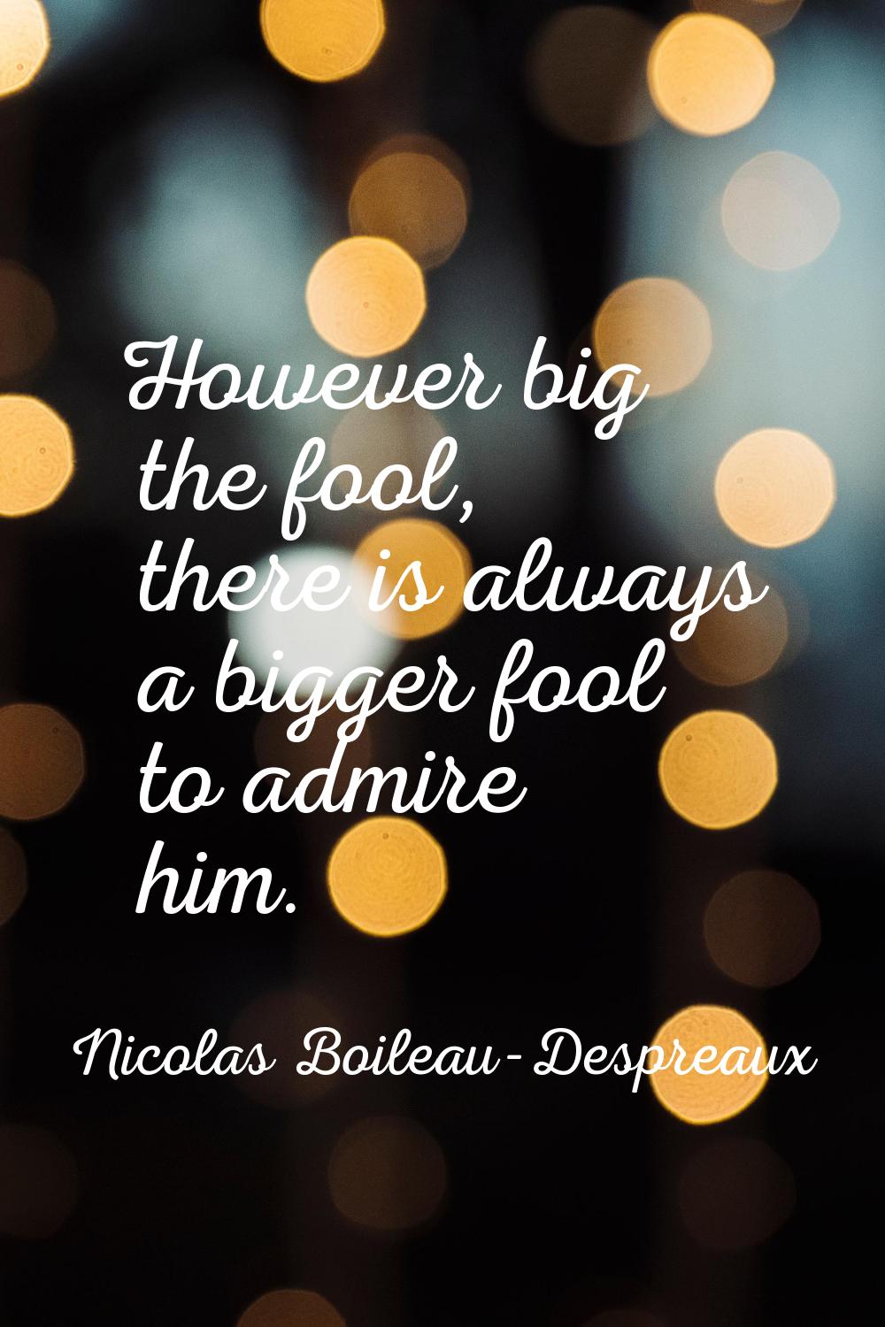 However big the fool, there is always a bigger fool to admire him.