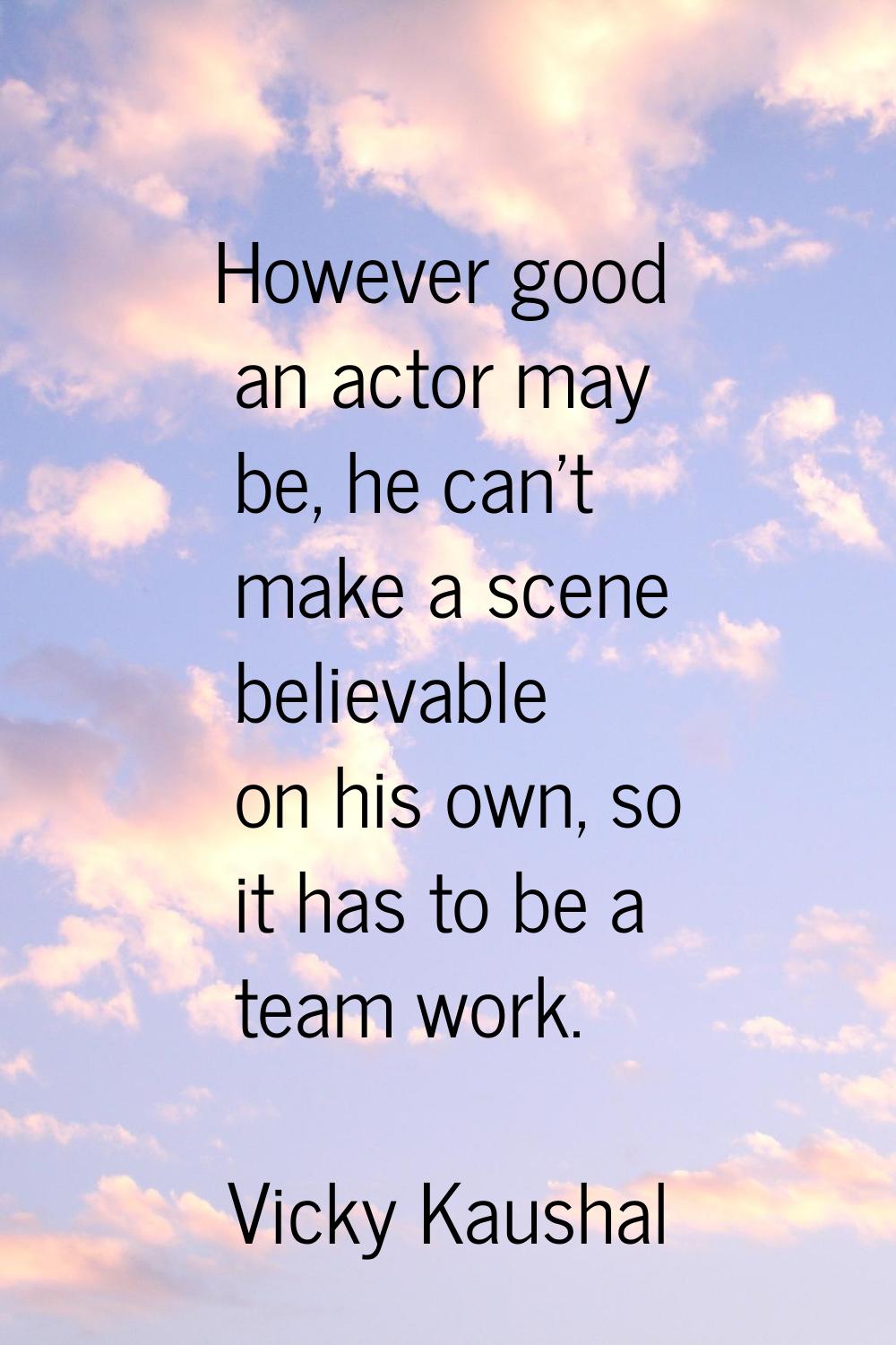 However good an actor may be, he can't make a scene believable on his own, so it has to be a team w