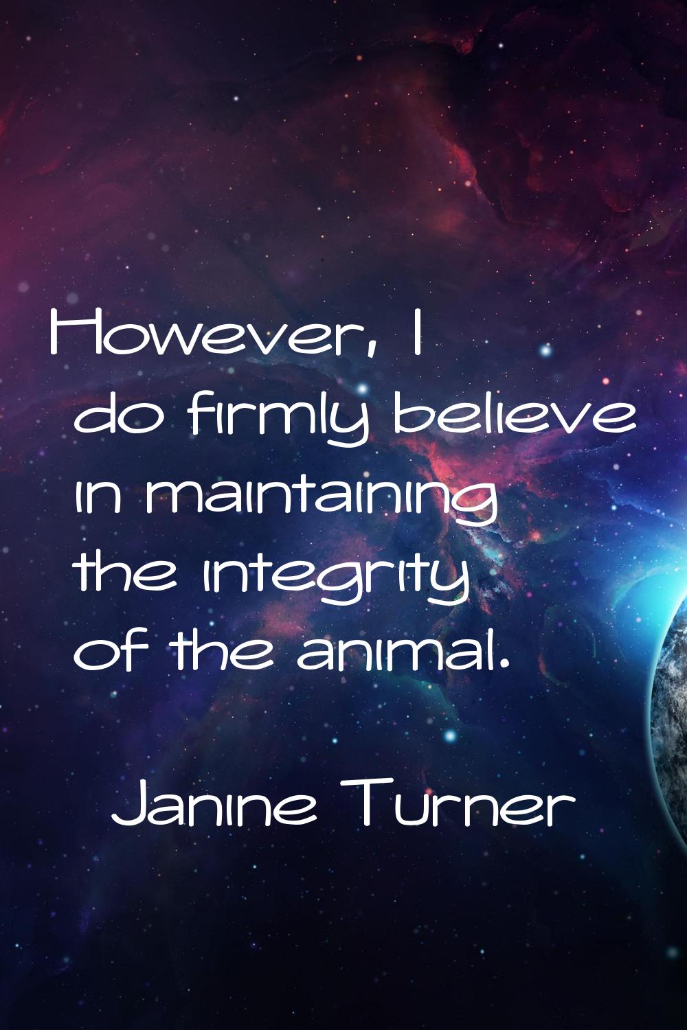 However, I do firmly believe in maintaining the integrity of the animal.
