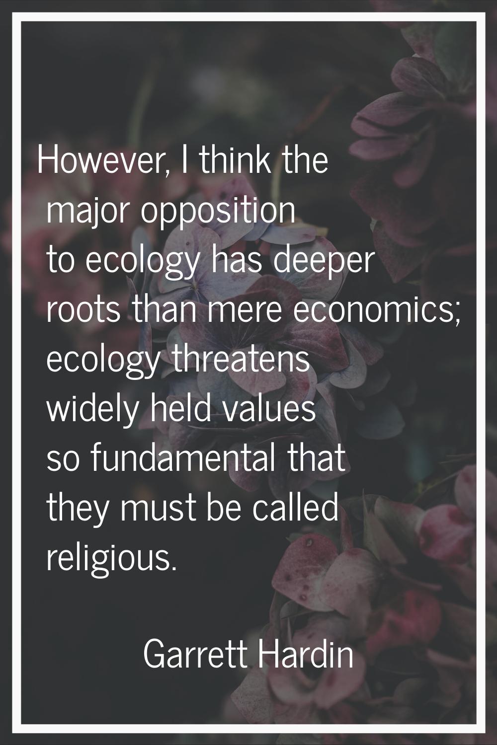 However, I think the major opposition to ecology has deeper roots than mere economics; ecology thre