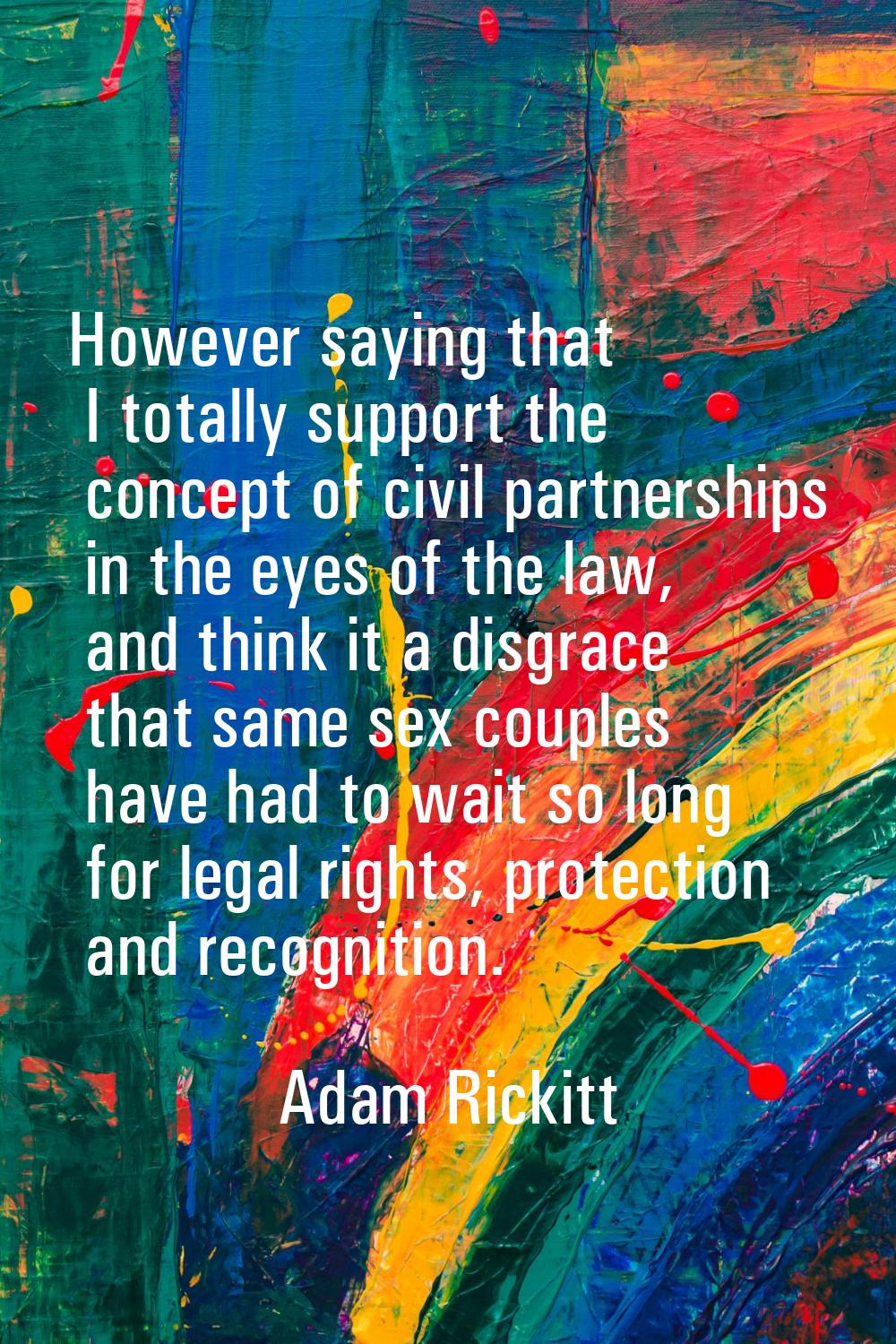However saying that I totally support the concept of civil partnerships in the eyes of the law, and
