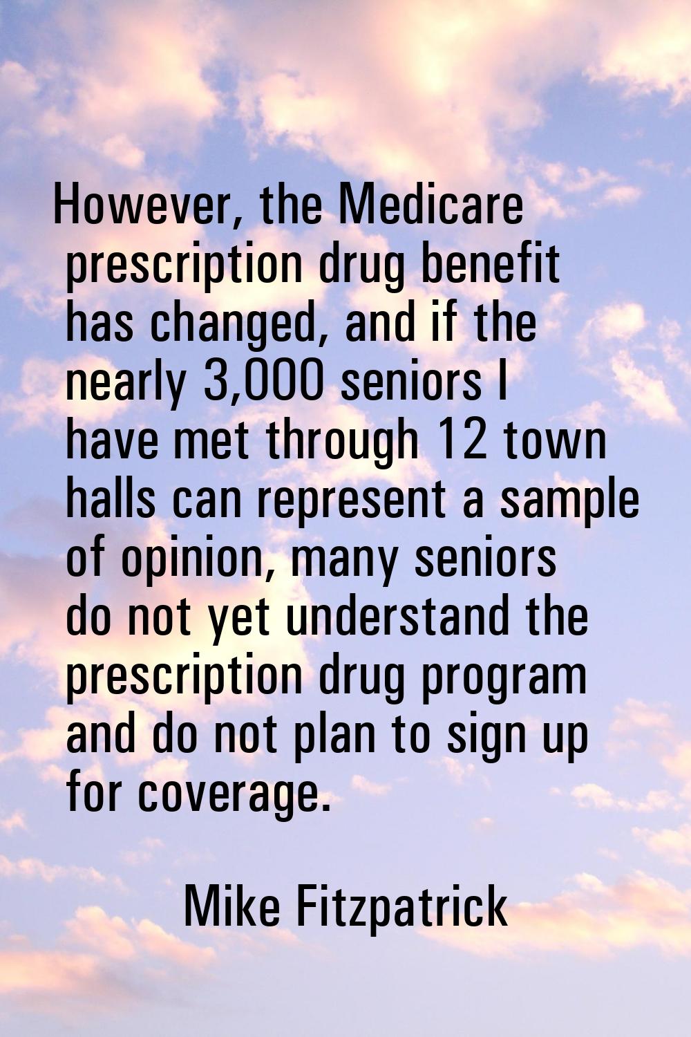 However, the Medicare prescription drug benefit has changed, and if the nearly 3,000 seniors I have
